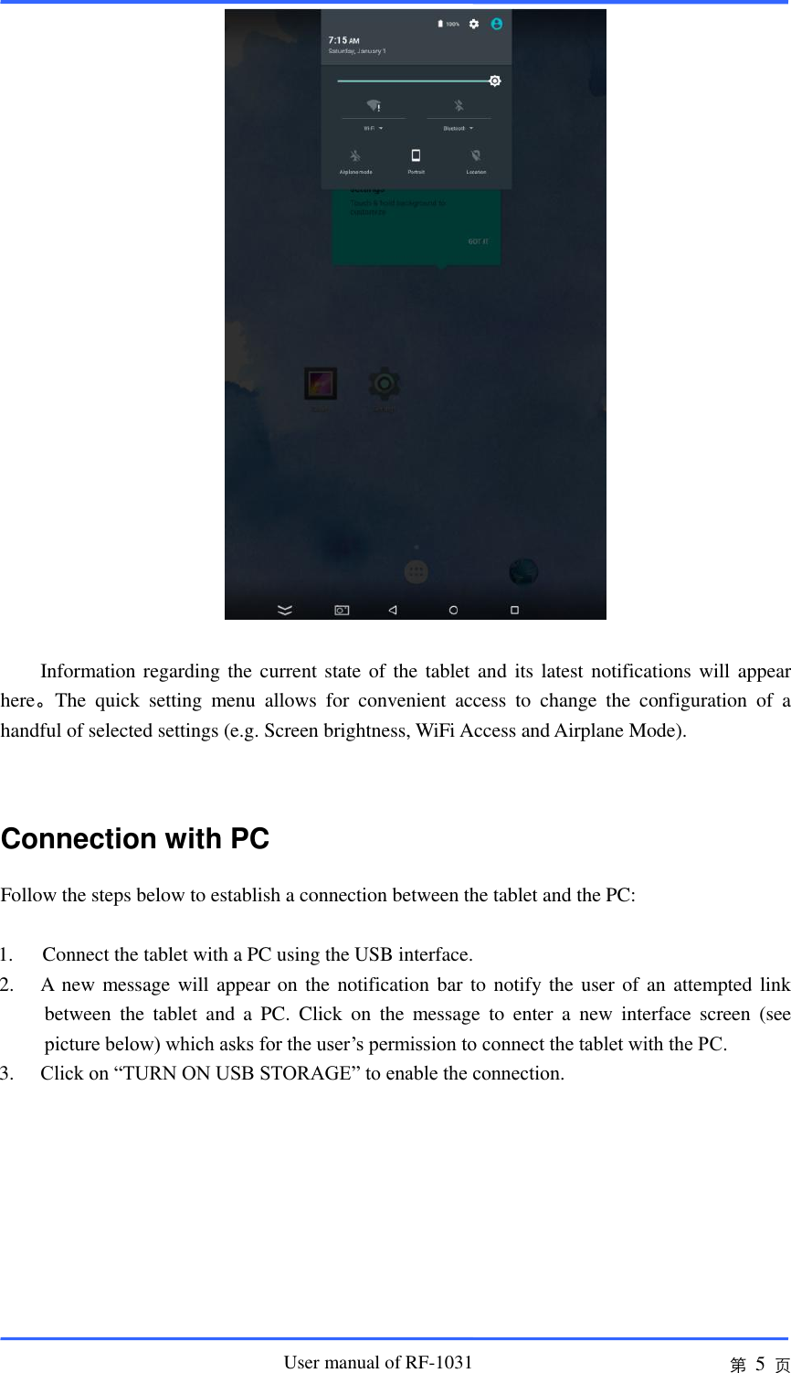                       User manual of RF-1031 第 5 页   Information regarding the current state of the tablet and its latest notifications will appear here。The  quick  setting  menu  allows  for  convenient  access  to  change  the  configuration  of  a handful of selected settings (e.g. Screen brightness, WiFi Access and Airplane Mode).      Connection with PC Follow the steps below to establish a connection between the tablet and the PC:  1.   Connect the tablet with a PC using the USB interface. 2. A new message will appear on the notification bar to notify the user of an attempted link between  the  tablet  and  a  PC.  Click  on  the  message  to  enter  a  new  interface  screen  (see picture below) which asks for the user’s permission to connect the tablet with the PC.     3. Click on “TURN ON USB STORAGE” to enable the connection.      