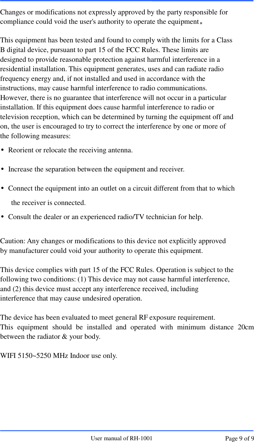                       User manual of RH-1001 Page 9 of 9  Changes or modifications not expressly approved by the party responsible for compliance could void the user&apos;s authority to operate the equipment。  This equipment has been tested and found to comply with the limits for a Class B digital device, pursuant to part 15 of the FCC Rules. These limits are designed to provide reasonable protection against harmful interference in a residential installation. This equipment generates, uses and can radiate radio frequency energy and, if not installed and used in accordance with the instructions, may cause harmful interference to radio communications. However, there is no guarantee that interference will not occur in a particular installation. If this equipment does cause harmful interference to radio or television reception, which can be determined by turning the equipment off and on, the user is encouraged to try to correct the interference by one or more of the following measures: •  Reorient or relocate the receiving antenna. •  Increase the separation between the equipment and receiver. •  Connect the equipment into an outlet on a circuit different from that to which the receiver is connected. •  Consult the dealer or an experienced radio/TV technician for help.  Caution: Any changes or modifications to this device not explicitly approved by manufacturer could void your authority to operate this equipment.  This device complies with part 15 of the FCC Rules. Operation is subject to the following two conditions: (1) This device may not cause harmful interference, and (2) this device must accept any interference received, including interference that may cause undesired operation.  The device has been evaluated to meet general RF exposure requirement.   This  equipment  should  be  installed  and  operated  with  minimum  distance  20cm between the radiator &amp; your body.  WIFI 5150~5250 MHz Indoor use only.  