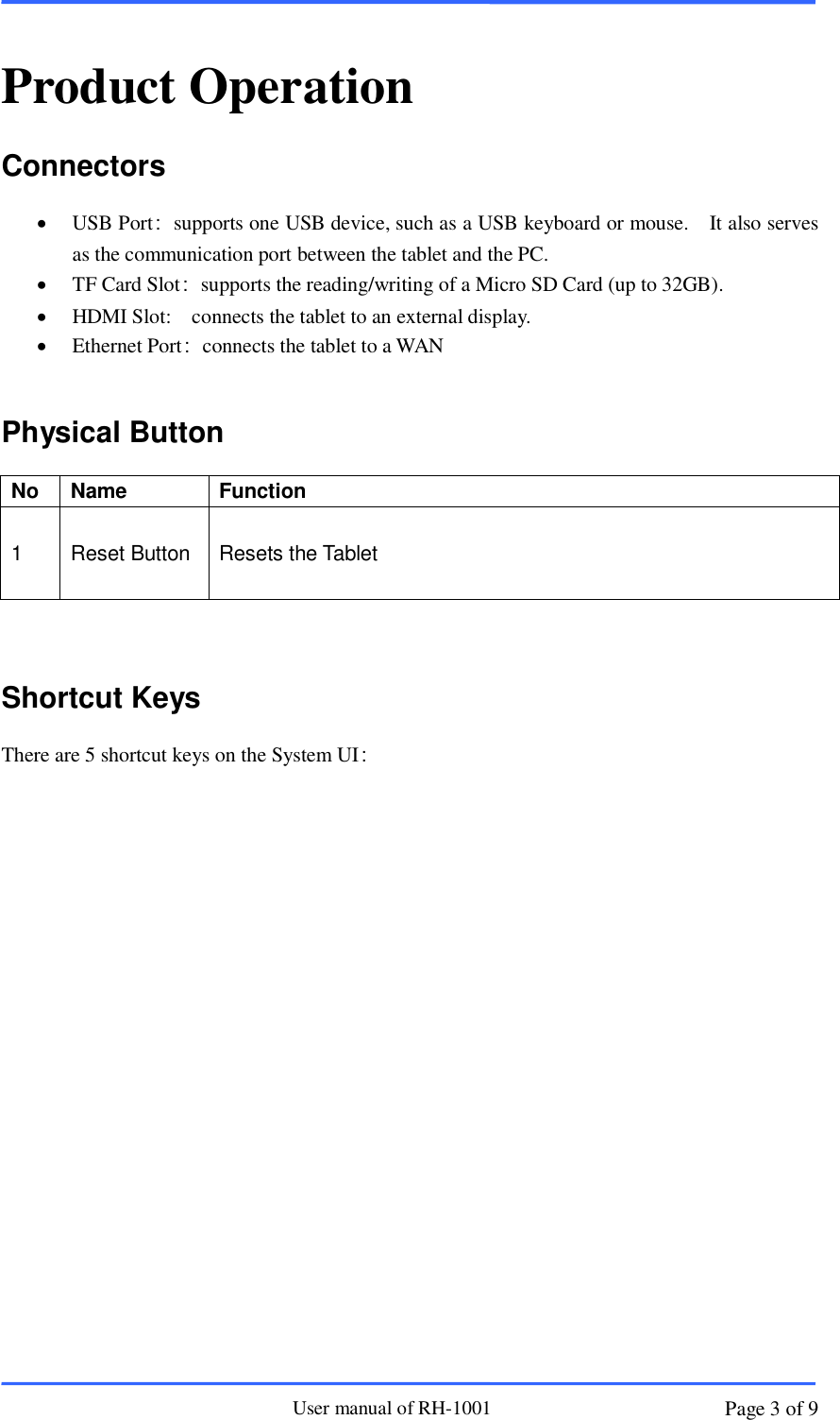                       User manual of RH-1001 Page 3 of 9  Product Operation Connectors  USB Port：supports one USB device, such as a USB keyboard or mouse.    It also serves as the communication port between the tablet and the PC.    TF Card Slot：supports the reading/writing of a Micro SD Card (up to 32GB).    HDMI Slot:    connects the tablet to an external display.  Ethernet Port：connects the tablet to a WAN  Physical Button No Name Function 1 Reset Button  Resets the Tablet             Shortcut Keys There are 5 shortcut keys on the System UI：  