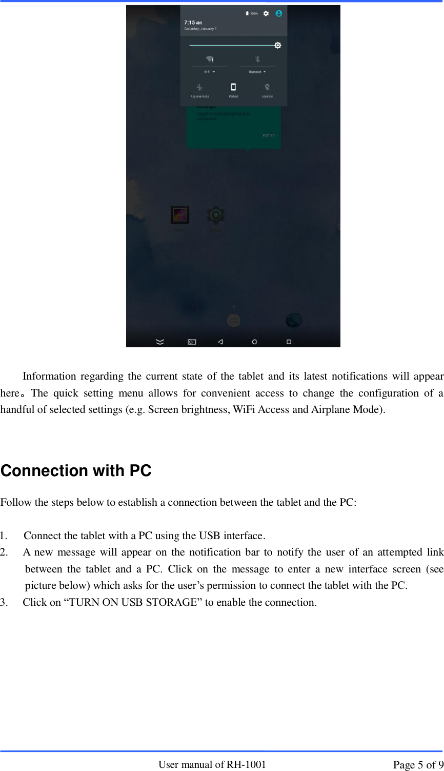                       User manual of RH-1001 Page 5 of 9   Information regarding the current state of the tablet and its latest notifications will appear here。The  quick  setting  menu  allows  for  convenient  access  to  change  the  configuration  of  a handful of selected settings (e.g. Screen brightness, WiFi Access and Airplane Mode).      Connection with PC Follow the steps below to establish a connection between the tablet and the PC:  1.   Connect the tablet with a PC using the USB interface. 2. A new message will appear on the notification bar to notify the user of an attempted link between  the  tablet  and a PC.  Click on  the  message  to  enter  a  new  interface  screen  (see picture below) which asks for the user’s permission to connect the tablet with the PC.     3. Click on “TURN ON USB STORAGE” to enable the connection.      