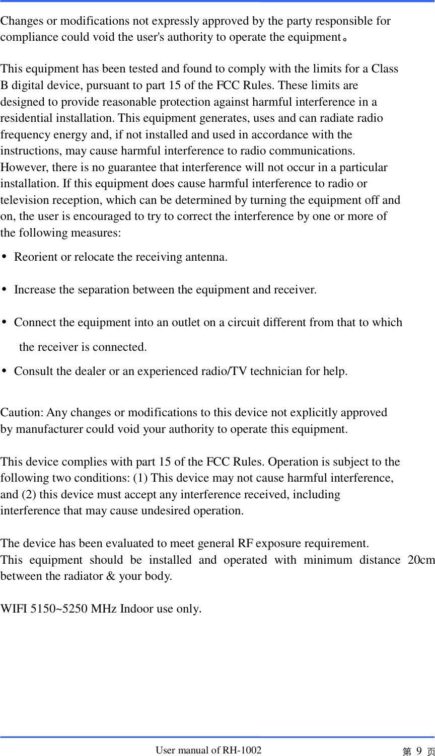                       User manual of RH-1002 第 9 页  Changes or modifications not expressly approved by the party responsible for compliance could void the user&apos;s authority to operate the equipment。  This equipment has been tested and found to comply with the limits for a Class B digital device, pursuant to part 15 of the FCC Rules. These limits are designed to provide reasonable protection against harmful interference in a residential installation. This equipment generates, uses and can radiate radio frequency energy and, if not installed and used in accordance with the instructions, may cause harmful interference to radio communications. However, there is no guarantee that interference will not occur in a particular installation. If this equipment does cause harmful interference to radio or television reception, which can be determined by turning the equipment off and on, the user is encouraged to try to correct the interference by one or more of the following measures: •  Reorient or relocate the receiving antenna. •  Increase the separation between the equipment and receiver. •  Connect the equipment into an outlet on a circuit different from that to which the receiver is connected. •  Consult the dealer or an experienced radio/TV technician for help.  Caution: Any changes or modifications to this device not explicitly approved by manufacturer could void your authority to operate this equipment.  This device complies with part 15 of the FCC Rules. Operation is subject to the following two conditions: (1) This device may not cause harmful interference, and (2) this device must accept any interference received, including interference that may cause undesired operation.  The device has been evaluated to meet general RF exposure requirement.   This  equipment  should  be  installed  and  operated  with  minimum  distance  20cm between the radiator &amp; your body.  WIFI 5150~5250 MHz Indoor use only.  