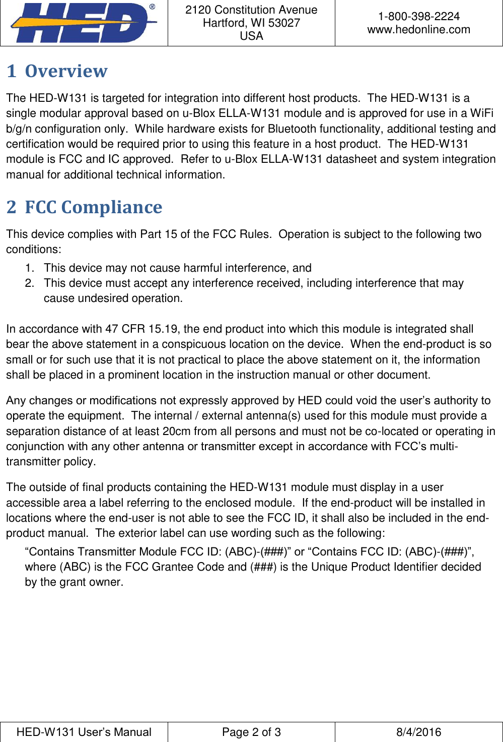  2120 Constitution Avenue Hartford, WI 53027 USA 1-800-398-2224 www.hedonline.com  HED-W131 User&rsquo;s Manual Page 2 of 3 8/4/2016  1 Overview The HED-W131 is targeted for integration into different host products.  The HED-W131 is a single modular approval based on u-Blox ELLA-W131 module and is approved for use in a WiFi b/g/n configuration only.  While hardware exists for Bluetooth functionality, additional testing and certification would be required prior to using this feature in a host product.  The HED-W131 module is FCC and IC approved.  Refer to u-Blox ELLA-W131 datasheet and system integration manual for additional technical information. 2 FCC Compliance This device complies with Part 15 of the FCC Rules.  Operation is subject to the following two conditions: 1.  This device may not cause harmful interference, and 2.  This device must accept any interference received, including interference that may cause undesired operation.  In accordance with 47 CFR 15.19, the end product into which this module is integrated shall bear the above statement in a conspicuous location on the device.  When the end-product is so small or for such use that it is not practical to place the above statement on it, the information shall be placed in a prominent location in the instruction manual or other document. Any changes or modifications not expressly approved by HED could void the user&rsquo;s authority to operate the equipment.  The internal / external antenna(s) used for this module must provide a separation distance of at least 20cm from all persons and must not be co-located or operating in conjunction with any other antenna or transmitter except in accordance with FCC&rsquo;s multi-transmitter policy. The outside of final products containing the HED-W131 module must display in a user accessible area a label referring to the enclosed module.  If the end-product will be installed in locations where the end-user is not able to see the FCC ID, it shall also be included in the end-product manual.  The exterior label can use wording such as the following: &ldquo;Contains Transmitter Module FCC ID: (ABC)-(###)&rdquo; or &ldquo;Contains FCC ID: (ABC)-(###)&rdquo;, where (ABC) is the FCC Grantee Code and (###) is the Unique Product Identifier decided by the grant owner.   
