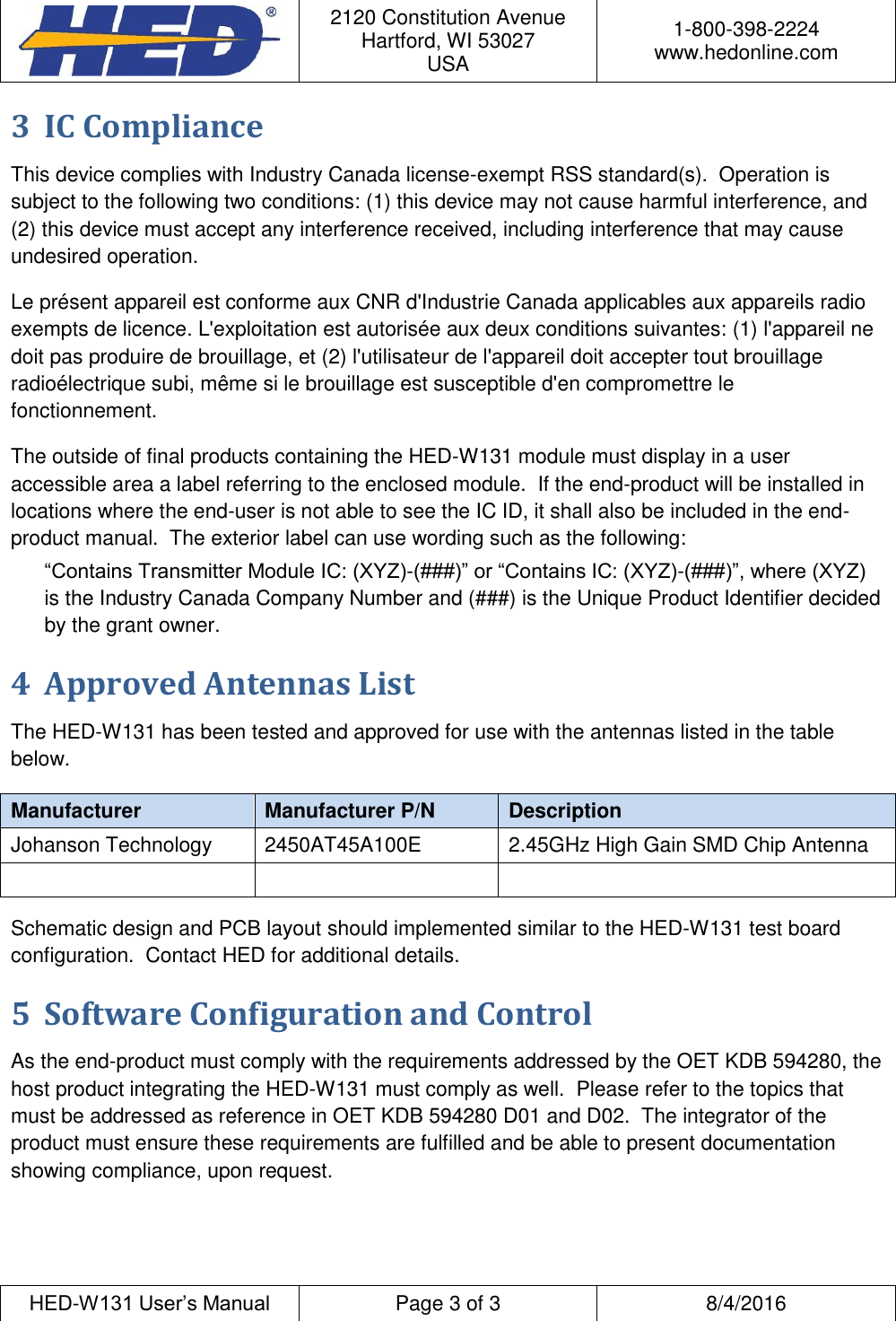  2120 Constitution Avenue Hartford, WI 53027 USA 1-800-398-2224 www.hedonline.com  HED-W131 User&rsquo;s Manual Page 3 of 3 8/4/2016  3 IC Compliance This device complies with Industry Canada license-exempt RSS standard(s).  Operation is subject to the following two conditions: (1) this device may not cause harmful interference, and (2) this device must accept any interference received, including interference that may cause undesired operation. Le pr&eacute;sent appareil est conforme aux CNR d'Industrie Canada applicables aux appareils radio exempts de licence. L'exploitation est autoris&eacute;e aux deux conditions suivantes: (1) l'appareil ne doit pas produire de brouillage, et (2) l'utilisateur de l'appareil doit accepter tout brouillage radio&eacute;lectrique subi, m&ecirc;me si le brouillage est susceptible d'en compromettre le fonctionnement. The outside of final products containing the HED-W131 module must display in a user accessible area a label referring to the enclosed module.  If the end-product will be installed in locations where the end-user is not able to see the IC ID, it shall also be included in the end-product manual.  The exterior label can use wording such as the following: &ldquo;Contains Transmitter Module IC: (XYZ)-(###)&rdquo; or &ldquo;Contains IC: (XYZ)-(###)&rdquo;, where (XYZ) is the Industry Canada Company Number and (###) is the Unique Product Identifier decided by the grant owner. 4 Approved Antennas List The HED-W131 has been tested and approved for use with the antennas listed in the table below. Manufacturer Manufacturer P/N Description Johanson Technology 2450AT45A100E 2.45GHz High Gain SMD Chip Antenna    Schematic design and PCB layout should implemented similar to the HED-W131 test board configuration.  Contact HED for additional details. 5 Software Configuration and Control As the end-product must comply with the requirements addressed by the OET KDB 594280, the host product integrating the HED-W131 must comply as well.  Please refer to the topics that must be addressed as reference in OET KDB 594280 D01 and D02.  The integrator of the product must ensure these requirements are fulfilled and be able to present documentation showing compliance, upon request. 