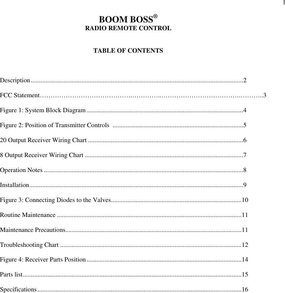 1BOOM BOSS&reg;RADIO REMOTE CONTROLTABLE OF CONTENTSDescription..................................................................................................................................2FCC Statement&hellip;&hellip;&hellip;&hellip;&hellip;&hellip;&hellip;&hellip;&hellip;&hellip;&hellip;&hellip;&hellip;&hellip;.&hellip;&hellip;&hellip;&hellip;..&hellip;&hellip;&hellip;&hellip;&hellip;&hellip;&hellip;&hellip;&hellip;&hellip;&hellip;&hellip;.&hellip;&hellip;&hellip;..3Figure 1: System Block Diagram................................................................................................4Figure 2: Position of Transmitter Controls  ................................................................................520 Output Receiver Wiring Chart ...............................................................................................68 Output Receiver Wiring Chart .................................................................................................7Operation Notes ..........................................................................................................................8Installation...................................................................................................................................9Figure 3: Connecting Diodes to the Valves................................................................................10Routine Maintenance .................................................................................................................11Maintenance Precautions............................................................................................................11Troubleshooting Chart ...............................................................................................................12Figure 4: Receiver Parts Position...............................................................................................14Parts list......................................................................................................................................15Specifications.............................................................................................................................16