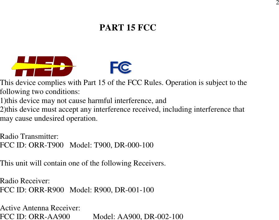 2PART 15 FCCThis device complies with Part 15 of the FCC Rules. Operation is subject to thefollowing two conditions:1)this device may not cause harmful interference, and2)this device must accept any interference received, including interference thatmay cause undesired operation.Radio Transmitter:FCC ID: ORR-T900 Model: T900, DR-000-100This unit will contain one of the following Receivers.Radio Receiver:FCC ID: ORR-R900 Model: R900, DR-001-100Active Antenna Receiver:FCC ID: ORR-AA900 Model: AA900, DR-002-100