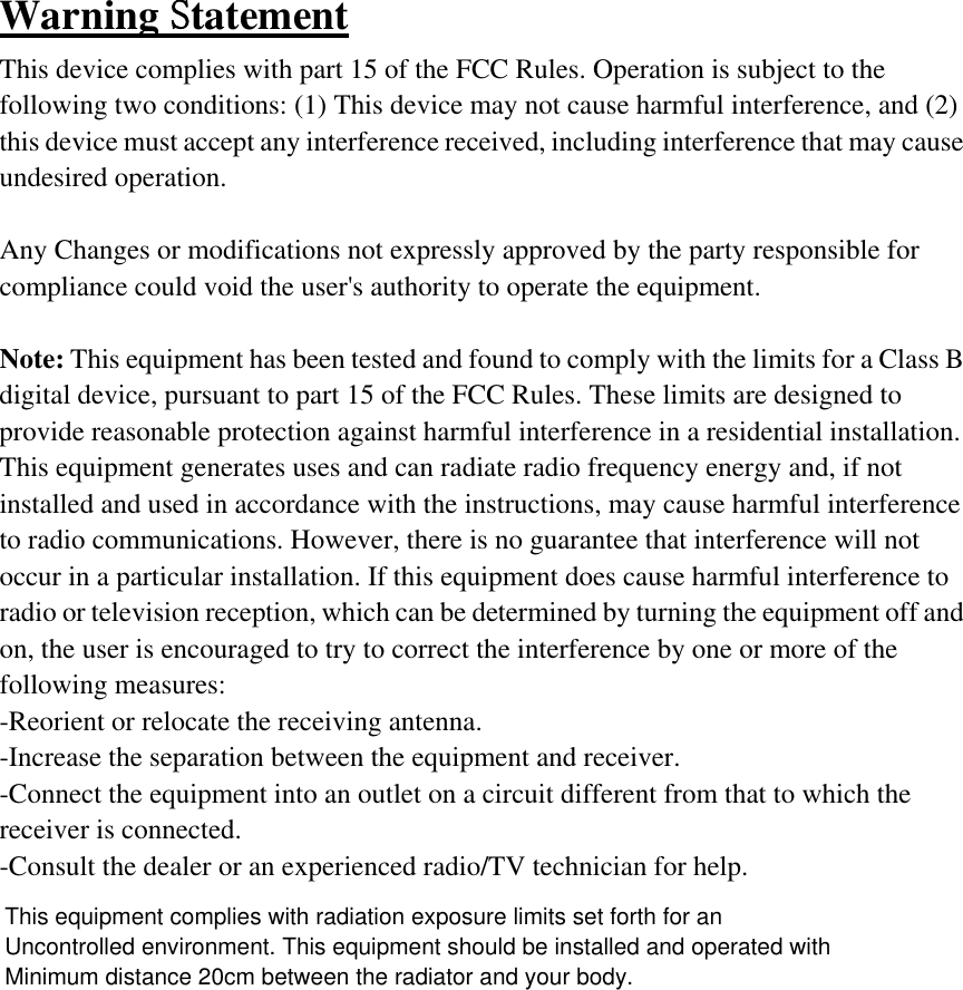 Warning Statement This device complies with part 15 of the FCC Rules. Operation is subject to the following two conditions: (1) This device may not cause harmful interference, and (2) this device must accept any interference received, including interference that may cause undesired operation.  Any Changes or modifications not expressly approved by the party responsible for compliance could void the user&apos;s authority to operate the equipment.  Note: This equipment has been tested and found to comply with the limits for a Class B digital device, pursuant to part 15 of the FCC Rules. These limits are designed to provide reasonable protection against harmful interference in a residential installation. This equipment generates uses and can radiate radio frequency energy and, if not installed and used in accordance with the instructions, may cause harmful interference to radio communications. However, there is no guarantee that interference will not occur in a particular installation. If this equipment does cause harmful interference to radio or television reception, which can be determined by turning the equipment off and on, the user is encouraged to try to correct the interference by one or more of the following measures: -Reorient or relocate the receiving antenna. -Increase the separation between the equipment and receiver. -Connect the equipment into an outlet on a circuit different from that to which the receiver is connected. -Consult the dealer or an experienced radio/TV technician for help. This equipment complies with radiation exposure limits set forth for anUncontrolled environment. This equipment should be installed and operated withMinimum distance 20cm between the radiator and your body.