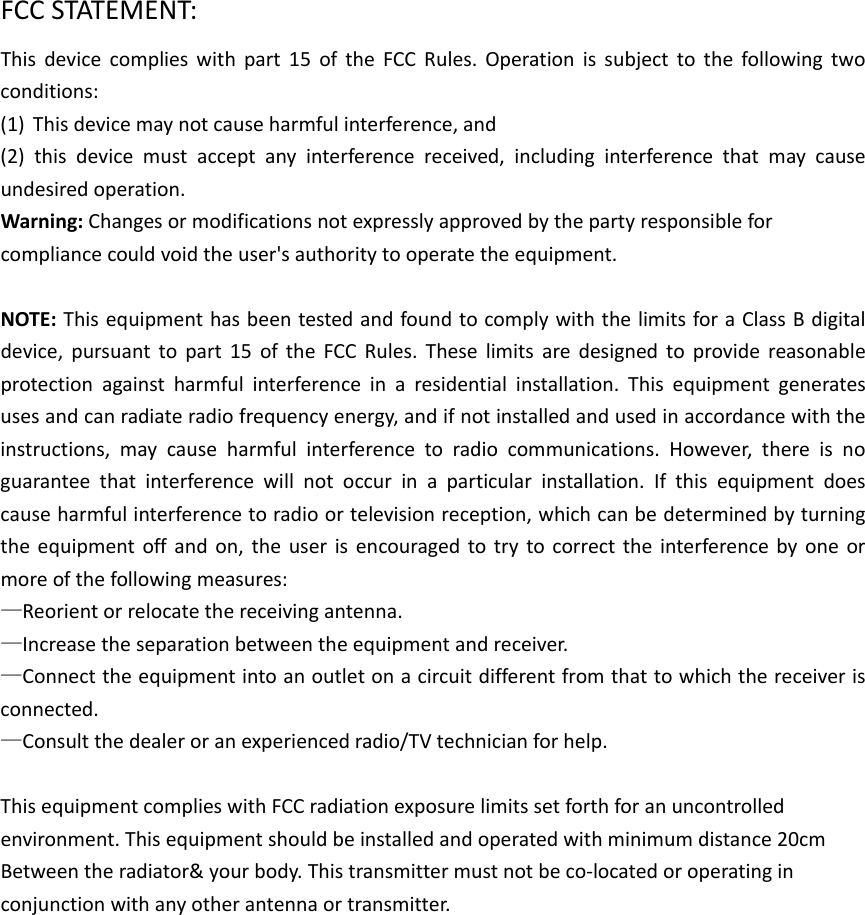 FCCSTATEMENT:Thisdevicecomplieswithpart15oftheFCCRules.Operationissubjecttothefollowingtwoconditions:(1) Thisdevicemaynotcauseharmfulinterference,and(2)thisdevicemustacceptanyinterferencereceived,includinginterferencethatmaycauseundesiredoperation.Warning:Changesormodificationsnotexpresslyapprovedbythepartyresponsibleforcompliancecouldvoidtheuser&apos;sauthoritytooperatetheequipment.NOTE:ThisequipmenthasbeentestedandfoundtocomplywiththelimitsforaClassBdigitaldevice,pursuanttopart15oftheFCCRules.Theselimitsaredesignedtoprovidereasonableprotectionagainstharmfulinterferenceinaresidentialinstallation.Thisequipmentgeneratesusesandcanradiateradiofrequencyenergy,andifnotinstalledandusedinaccordancewiththeinstructions,maycauseharmfulinterferencetoradiocommunications.However,thereisnoguaranteethatinterferencewillnotoccurinaparticularinstallation.Ifthisequipmentdoescauseharmfulinterferencetoradioortelevisionreception,whichcanbedeterminedbyturningtheequipmentoffandon,theuserisencouragedtotrytocorrecttheinterferencebyoneormoreofthefollowingmeasures:—Reorientorrelocatethereceivingantenna.—Increasetheseparationbetweentheequipmentandreceiver.—Connecttheequipmentintoanoutletonacircuitdifferentfromthattowhichthereceiverisconnected.—Consultthedealeroranexperiencedradio/TVtechnicianforhelp.ThisequipmentcomplieswithFCCradiationexposurelimitssetforthforanuncontrolledenvironment.Thisequipmentshouldbeinstalledandoperatedwithminimumdistance20cmBetweentheradiator&amp;yourbody.Thistransmittermustnotbeco‐locatedoroperatinginconjunctionwithanyotherantennaortransmitter.