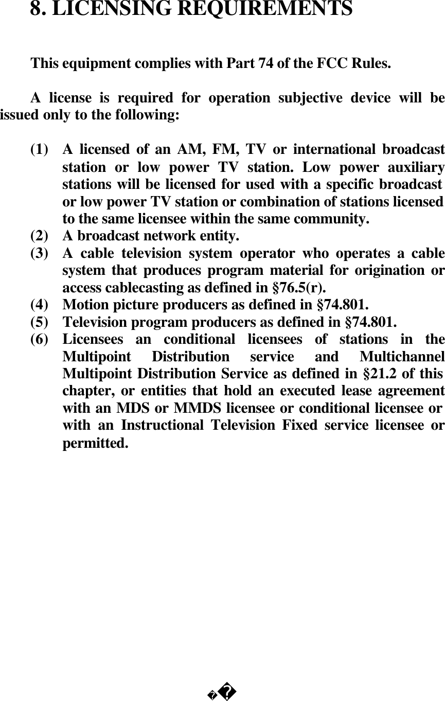  8. LICENSING REQUIREMENTS   This equipment complies with Part 74 of the FCC Rules.  A license is required for operation subjective device will be issued only to the following:  (1) A licensed of an AM, FM, TV or international broadcast station or low power TV station. Low power auxiliary stations will be licensed for used with a specific broadcast or low power TV station or combination of stations licensed to the same licensee within the same community. (2) A broadcast network entity. (3) A cable television system operator who operates a cable system that produces program material for origination or access cablecasting as defined in &sect;76.5(r). (4) Motion picture producers as defined in &sect;74.801. (5) Television program producers as defined in &sect;74.801. (6) Licensees an conditional licensees of stations in the Multipoint Distribution service and Multichannel Multipoint Distribution Service as defined in &sect;21.2 of this chapter, or entities that hold an executed lease agreement with an MDS or MMDS licensee or conditional licensee or with an Instructional Television Fixed service licensee or permitted.                