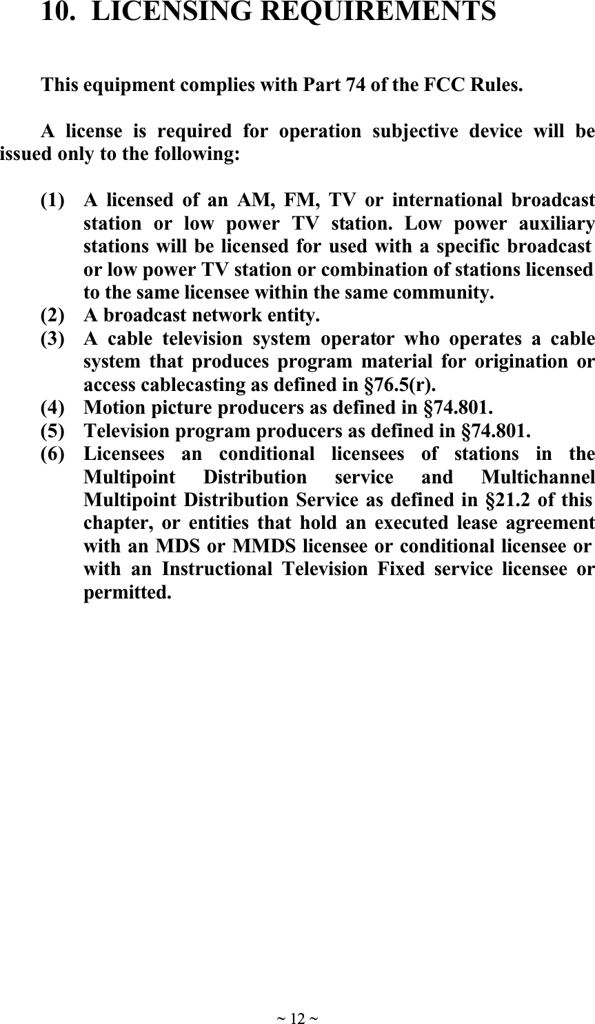 ~ 12 ~10.  LICENSING REQUIREMENTSThis equipment complies with Part 74 of the FCC Rules.A license is required for operation subjective device will beissued only to the following:(1) A licensed of an AM, FM, TV or international broadcaststation or low power TV station. Low power auxiliarystations will be licensed for used with a specific broadcast or low power TV station or combination of stations licensed to the same licensee within the same community.(2) A broadcast network entity.(3) A cable television system operator who operates a cablesystem that produces program material for origination oraccess cablecasting as defined in &sect;76.5(r).(4) Motion picture producers as defined in &sect;74.801.(5) Television program producers as defined in &sect;74.801.(6) Licensees an conditional licensees of stations in theMultipoint Distribution service and MultichannelMultipoint Distribution Service as defined in &sect;21.2 of this chapter, or entities that hold an executed lease agreementwith an MDS or MMDS licensee or conditional licensee or with an Instructional Television Fixed service licensee orpermitted.