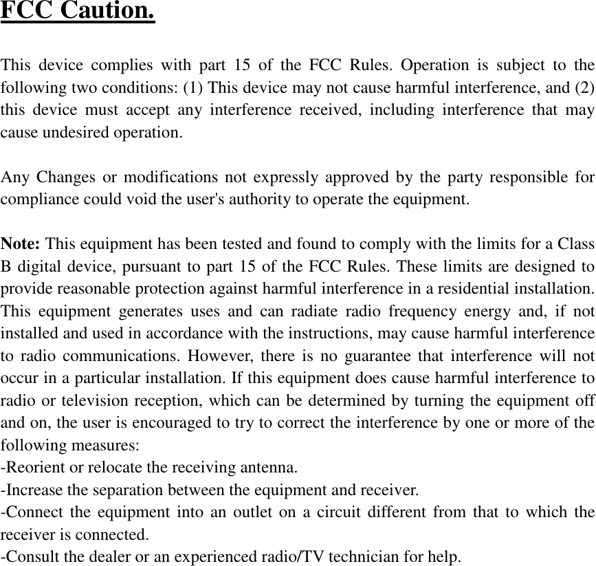 FCC Caution.   This device complies with part 15 of the FCC Rules. Operation is subject to the following two conditions: (1) This device may not cause harmful interference, and (2) this device must accept any interference received, including interference that may cause undesired operation.  Any Changes or modifications not expressly approved by the party responsible for compliance could void the user&apos;s authority to operate the equipment.   Note: This equipment has been tested and found to comply with the limits for a Class B digital device, pursuant to part 15 of the FCC Rules. These limits are designed to provide reasonable protection against harmful interference in a residential installation. This equipment generates uses and can radiate radio frequency energy and, if not installed and used in accordance with the instructions, may cause harmful interference to radio communications. However, there is no guarantee that interference will not occur in a particular installation. If this equipment does cause harmful interference to radio or television reception, which can be determined by turning the equipment off and on, the user is encouraged to try to correct the interference by one or more of the following measures: -Reorient or relocate the receiving antenna. -Increase the separation between the equipment and receiver. -Connect the equipment into an outlet on a circuit different from that to which the receiver is connected. -Consult the dealer or an experienced radio/TV technician for help. 