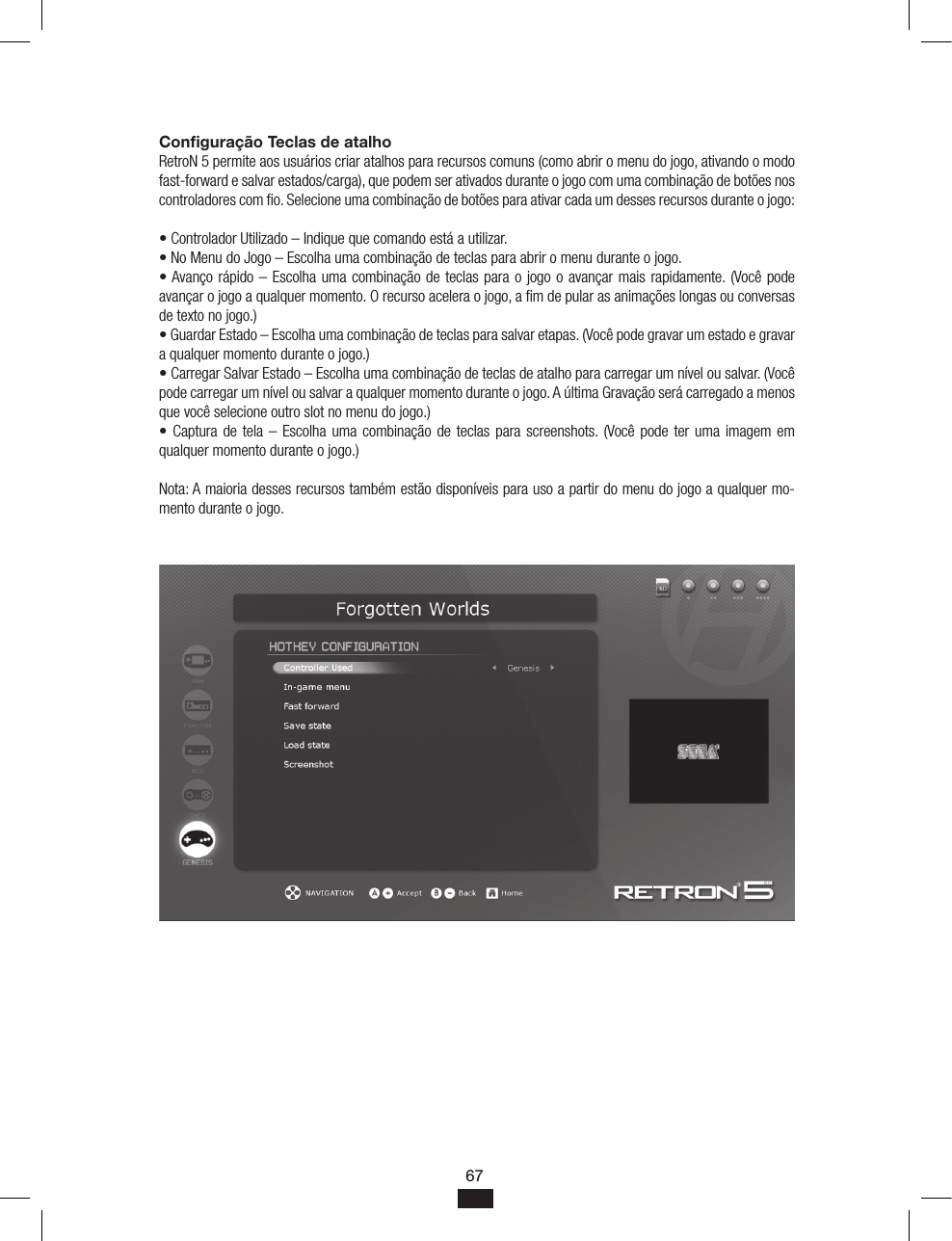 67Conﬁguração Teclas de atalho RetroN 5 permite aos usuários criar atalhos para recursos comuns (como abrir o menu do jogo, ativando o modo fast-forward e salvar estados/carga), que podem ser ativados durante o jogo com uma combinação de botões nos controladores com o. Selecione uma combinação de botões para ativar cada um desses recursos durante o jogo:• Controlador Utilizado – Indique que comando está a utilizar.• No Menu do Jogo – Escolha uma combinação de teclas para abrir o menu durante o jogo.• Avanço rápido – Escolha uma combinação de teclas para o jogo o avançar mais rapidamente. (Você pode avançar o jogo a qualquer momento. O recurso acelera o jogo, a m de pular as animações longas ou conversas de texto no jogo.)• Guardar Estado – Escolha uma combinação de teclas para salvar etapas. (Você pode gravar um estado e gravar a qualquer momento durante o jogo.)• Carregar Salvar Estado – Escolha uma combinação de teclas de atalho para carregar um nível ou salvar. (Você pode carregar um nível ou salvar a qualquer momento durante o jogo. A última Gravação será carregado a menos que você selecione outro slot no menu do jogo.)• Captura de tela – Escolha uma  combinação de teclas para screenshots. (Você pode ter uma imagem  em qualquer momento durante o jogo.)Nota: A maioria desses recursos também estão disponíveis para uso a partir do menu do jogo a qualquer mo-mento durante o jogo.