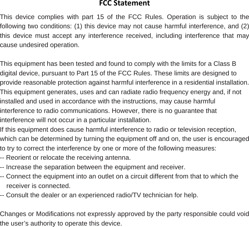 FCCStatementThis device complies with part 15 of the FCC Rules. Operation is subject to the following two conditions: (1) this device may not cause harmful interference, and (2) this device must accept any interference received, including interference that may cause undesired operation.  This equipment has been tested and found to comply with the limits for a Class B digital device, pursuant to Part 15 of the FCC Rules. These limits are designed to provide reasonable protection against harmful interference in a residential installation. This equipment generates, uses and can radiate radio frequency energy and, if not installed and used in accordance with the instructions, may cause harmful interference to radio communications. However, there is no guarantee that interference will not occur in a particular installation.   If this equipment does cause harmful interference to radio or television reception, which can be determined by turning the equipment off and on, the user is encouraged to try to correct the interference by one or more of the following measures:   -- Reorient or relocate the receiving antenna.   -- Increase the separation between the equipment and receiver.   -- Connect the equipment into an outlet on a circuit different from that to which the receiver is connected.   -- Consult the dealer or an experienced radio/TV technician for help.  Changes or Modifications not expressly approved by the party responsible could void the user’s authority to operate this device. 