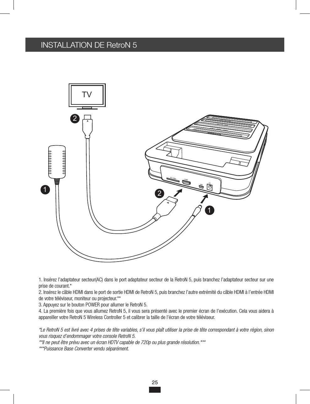 INSTALLATION DE RetroN 5 1. Insérez l’adaptateur secteur(AC) dans le port adaptateur secteur de la RetroN 5, puis branchez l’adaptateur secteur sur une prise de courant.*2. Insérez le câble HDMI dans le port de sortie HDMI de RetroN 5, puis branchez l’autre extrémité du câble HDMI à l’entrée HDMI de votre téléviseur, moniteur ou projecteur.**3. Appuyez sur le bouton POWER pour allumer le RetroN 5.4. La première fois que vous allumez RetroN 5, il vous sera présenté avec le premier écran de l’exécution. Cela vous aidera à appareiller votre RetroN 5 Wireless Controller 5 et calibrer la taille de l’écran de votre téléviseur.*Le RetroN 5 est livré avec 4 prises de tête variables, s’il vous plaît utiliser la prise de tête correspondant à votre région, sinon vous risquez d’endommager votre console RetroN 5.**Il ne peut être prévu avec un écran HDTV capable de 720p ou plus grande résolution.******Puissance Base Converter vendu séparément.1122TV25