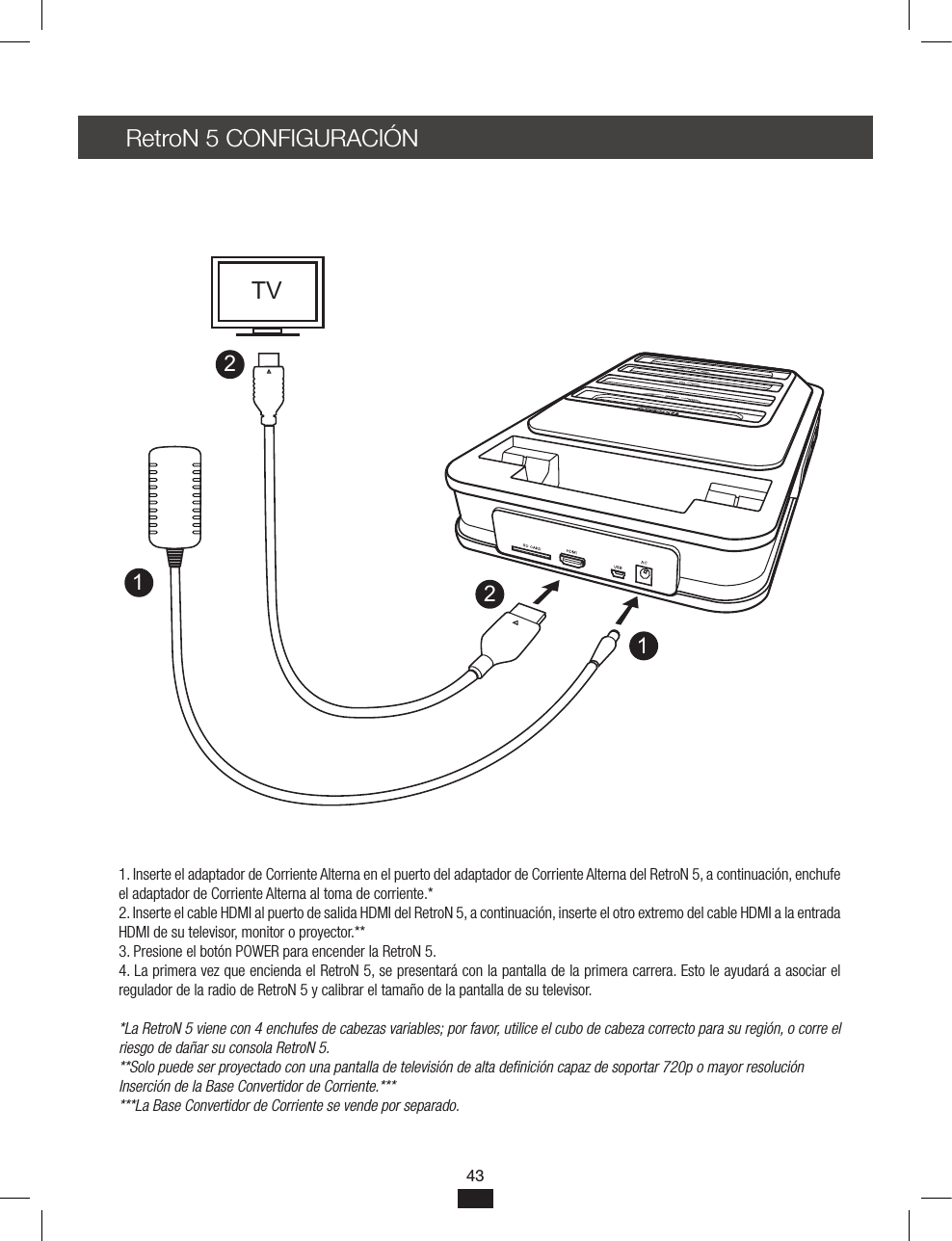 43RetroN 5 CONFIGURACIÓN1. Inserte el adaptador de Corriente Alterna en el puerto del adaptador de Corriente Alterna del RetroN 5, a continuación, enchufe el adaptador de Corriente Alterna al toma de corriente.*2. Inserte el cable HDMI al puerto de salida HDMI del RetroN 5, a continuación, inserte el otro extremo del cable HDMI a la entrada HDMI de su televisor, monitor o proyector.** 3. Presione el botón POWER para encender la RetroN 5.4. La primera vez que encienda el RetroN 5, se presentará con la pantalla de la primera carrera. Esto le ayudará a asociar el regulador de la radio de RetroN 5 y calibrar el tamaño de la pantalla de su televisor.*La RetroN 5 viene con 4 enchufes de cabezas variables; por favor, utilice el cubo de cabeza correcto para su región, o corre el riesgo de dañar su consola RetroN 5.**Solo puede ser proyectado con una pantalla de televisión de alta denición capaz de soportar 720p o mayor resoluciónInserción de la Base Convertidor de Corriente.******La Base Convertidor de Corriente se vende por separado.1122TV