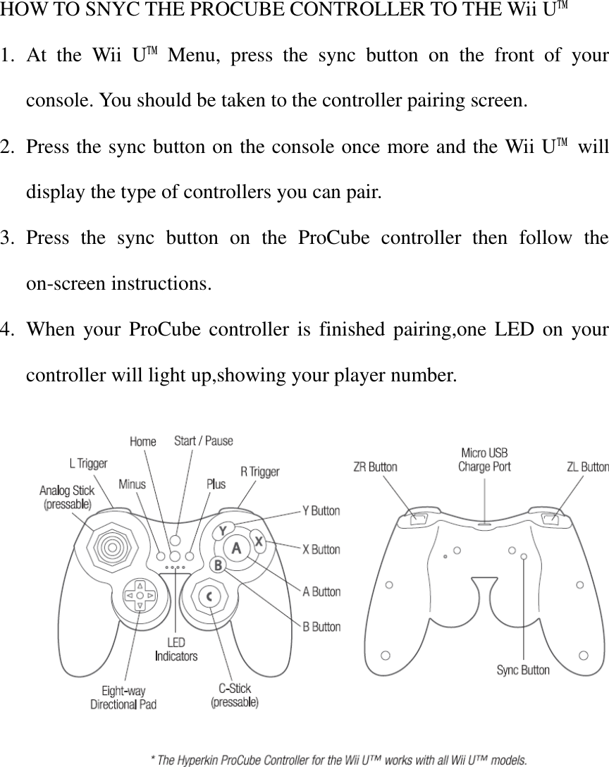 HOW TO SNYC THE PROCUBE CONTROLLER TO THE Wii U™ 1. At  the  Wii  U™  Menu,  press  the  sync  button  on  the  front  of  your console. You should be taken to the controller pairing screen. 2. Press the sync button on the console once more and the Wii U™  will display the type of controllers you can pair. 3. Press  the  sync  button  on  the  ProCube  controller  then  follow  the on-screen instructions. 4. When your ProCube controller is  finished pairing,one LED on your controller will light up,showing your player number.       