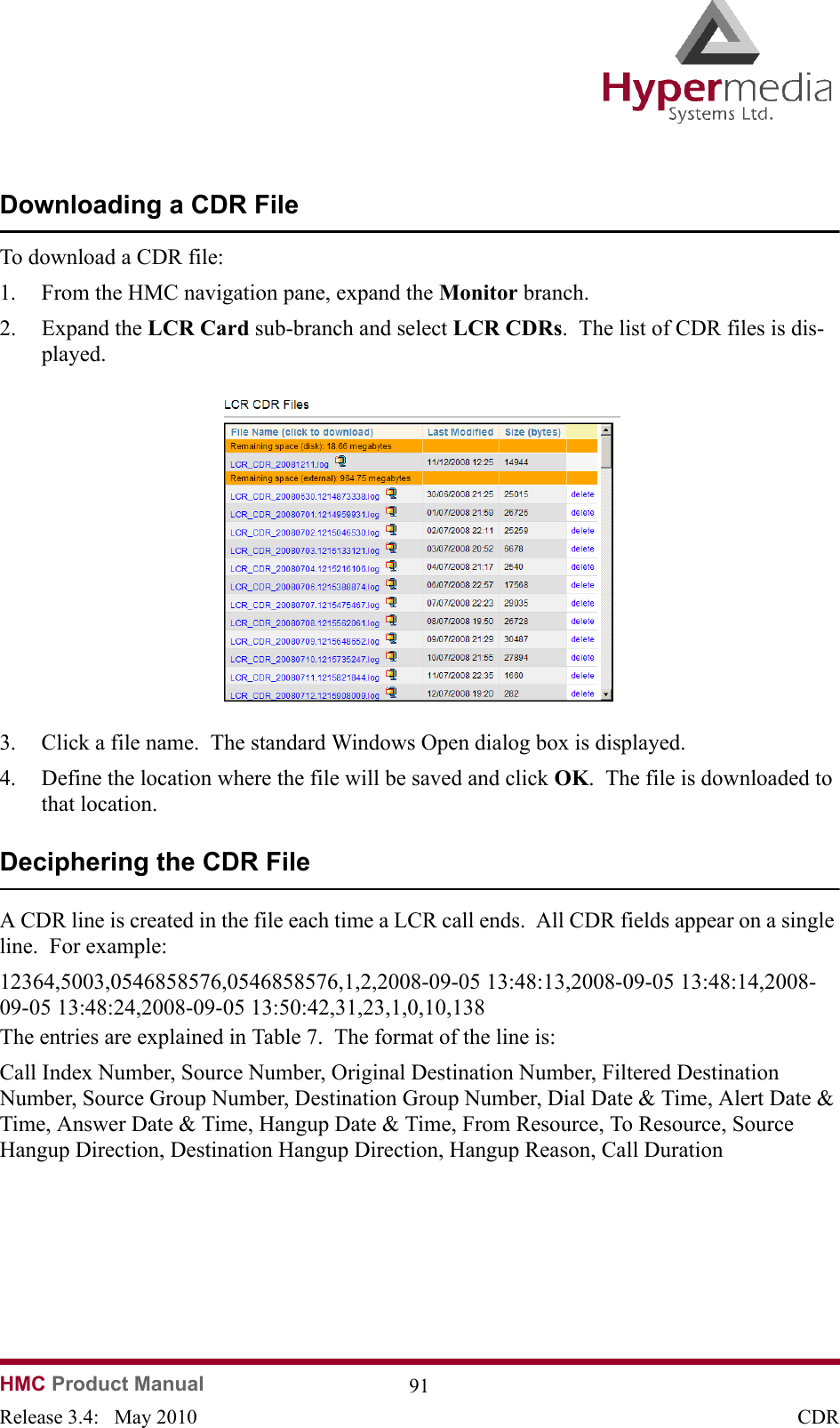 HMC Product Manual  91Release 3.4:   May 2010 CDRDownloading a CDR FileTo download a CDR file:1. From the HMC navigation pane, expand the Monitor branch.2. Expand the LCR Card sub-branch and select LCR CDRs.  The list of CDR files is dis-played.              3. Click a file name.  The standard Windows Open dialog box is displayed.4. Define the location where the file will be saved and click OK.  The file is downloaded to that location.Deciphering the CDR FileA CDR line is created in the file each time a LCR call ends.  All CDR fields appear on a single line.  For example:12364,5003,0546858576,0546858576,1,2,2008-09-05 13:48:13,2008-09-05 13:48:14,2008-09-05 13:48:24,2008-09-05 13:50:42,31,23,1,0,10,138The entries are explained in Table 7.  The format of the line is:Call Index Number, Source Number, Original Destination Number, Filtered Destination Number, Source Group Number, Destination Group Number, Dial Date &amp; Time, Alert Date &amp; Time, Answer Date &amp; Time, Hangup Date &amp; Time, From Resource, To Resource, Source Hangup Direction, Destination Hangup Direction, Hangup Reason, Call Duration