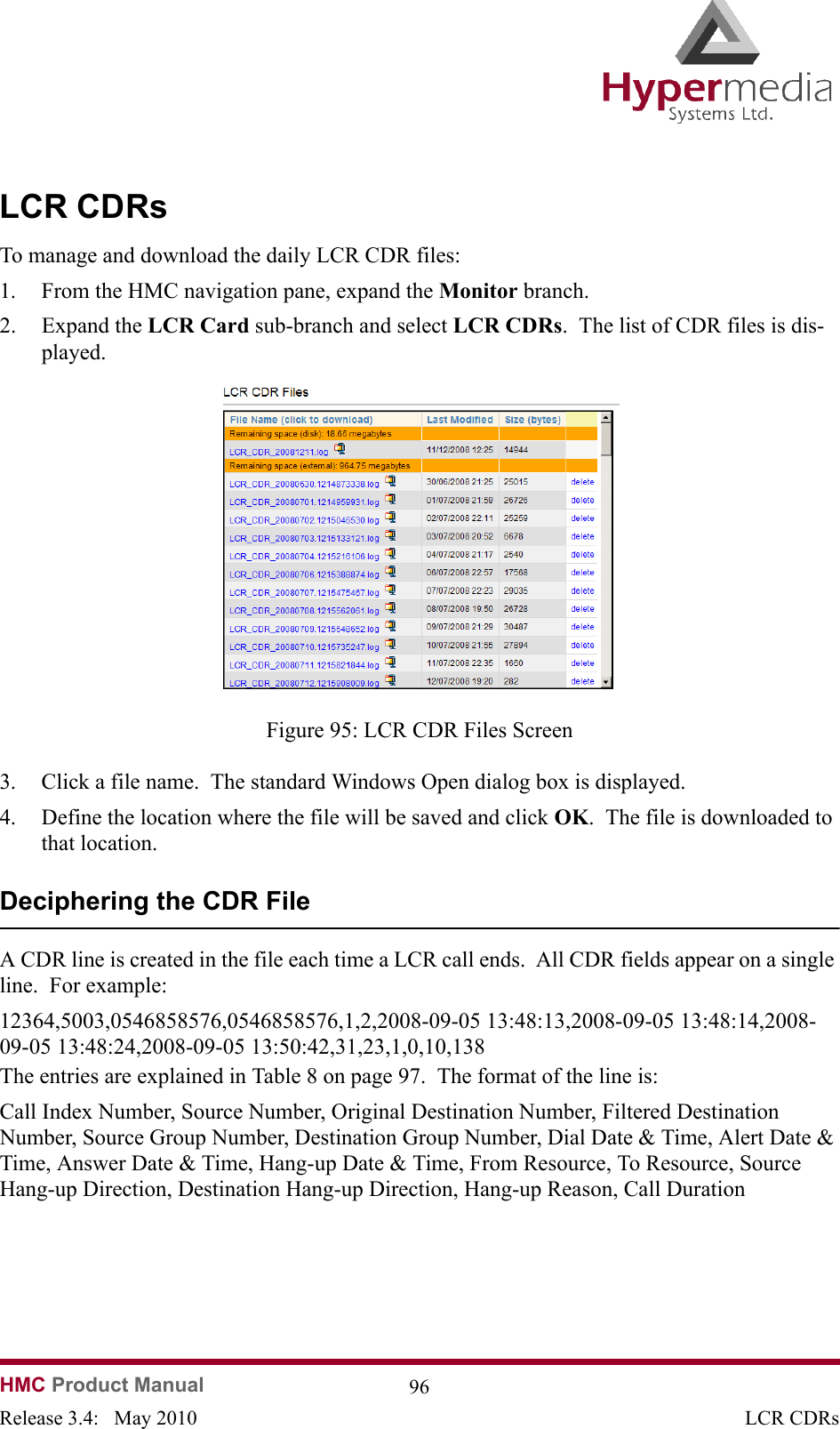  HMC Product Manual  96Release 3.4:   May 2010 LCR CDRsLCR CDRsTo manage and download the daily LCR CDR files:1. From the HMC navigation pane, expand the Monitor branch.2. Expand the LCR Card sub-branch and select LCR CDRs.  The list of CDR files is dis-played.              Figure 95: LCR CDR Files Screen3. Click a file name.  The standard Windows Open dialog box is displayed.4. Define the location where the file will be saved and click OK.  The file is downloaded to that location.Deciphering the CDR FileA CDR line is created in the file each time a LCR call ends.  All CDR fields appear on a single line.  For example:12364,5003,0546858576,0546858576,1,2,2008-09-05 13:48:13,2008-09-05 13:48:14,2008-09-05 13:48:24,2008-09-05 13:50:42,31,23,1,0,10,138The entries are explained in Table 8 on page 97.  The format of the line is:Call Index Number, Source Number, Original Destination Number, Filtered Destination Number, Source Group Number, Destination Group Number, Dial Date &amp; Time, Alert Date &amp; Time, Answer Date &amp; Time, Hang-up Date &amp; Time, From Resource, To Resource, Source Hang-up Direction, Destination Hang-up Direction, Hang-up Reason, Call Duration