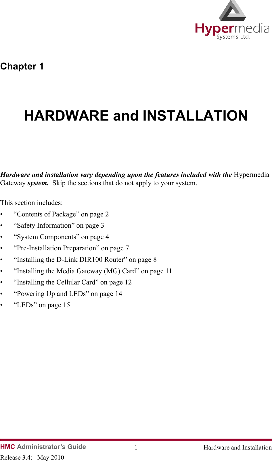 HMC Administrator’s Guide 1 Hardware and InstallationRelease 3.4:   May 2010Chapter 1HARDWARE and INSTALLATIONHardware and installation vary depending upon the features included with the Hypermedia Gateway system.  Skip the sections that do not apply to your system.This section includes:• “Contents of Package” on page 2• “Safety Information” on page 3• “System Components” on page 4• “Pre-Installation Preparation” on page 7• “Installing the D-Link DIR100 Router” on page 8• “Installing the Media Gateway (MG) Card” on page 11• “Installing the Cellular Card” on page 12• “Powering Up and LEDs” on page 14• “LEDs” on page 15