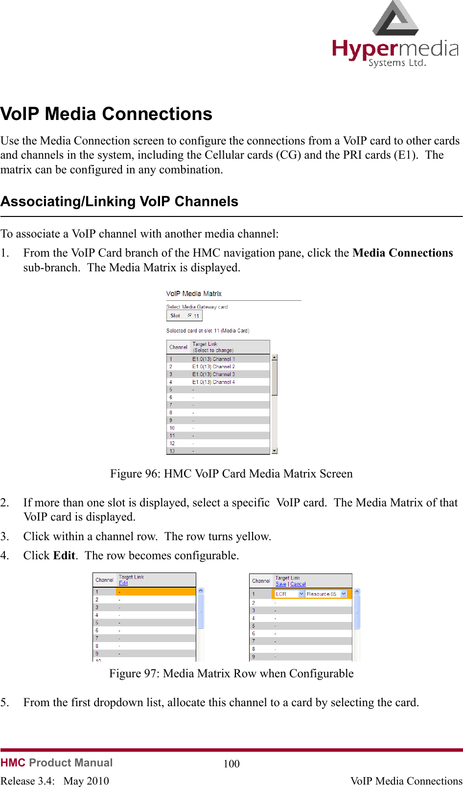   HMC Product Manual  100Release 3.4:   May 2010 VoIP Media ConnectionsVoIP Media ConnectionsUse the Media Connection screen to configure the connections from a VoIP card to other cards and channels in the system, including the Cellular cards (CG) and the PRI cards (E1).  The matrix can be configured in any combination. Associating/Linking VoIP ChannelsTo associate a VoIP channel with another media channel:1. From the VoIP Card branch of the HMC navigation pane, click the Media Connections sub-branch.  The Media Matrix is displayed.              Figure 96: HMC VoIP Card Media Matrix Screen2. If more than one slot is displayed, select a specific  VoIP card.  The Media Matrix of that VoIP card is displayed.3. Click within a channel row.  The row turns yellow.4. Click Edit.  The row becomes configurable.              Figure 97: Media Matrix Row when Configurable5. From the first dropdown list, allocate this channel to a card by selecting the card.