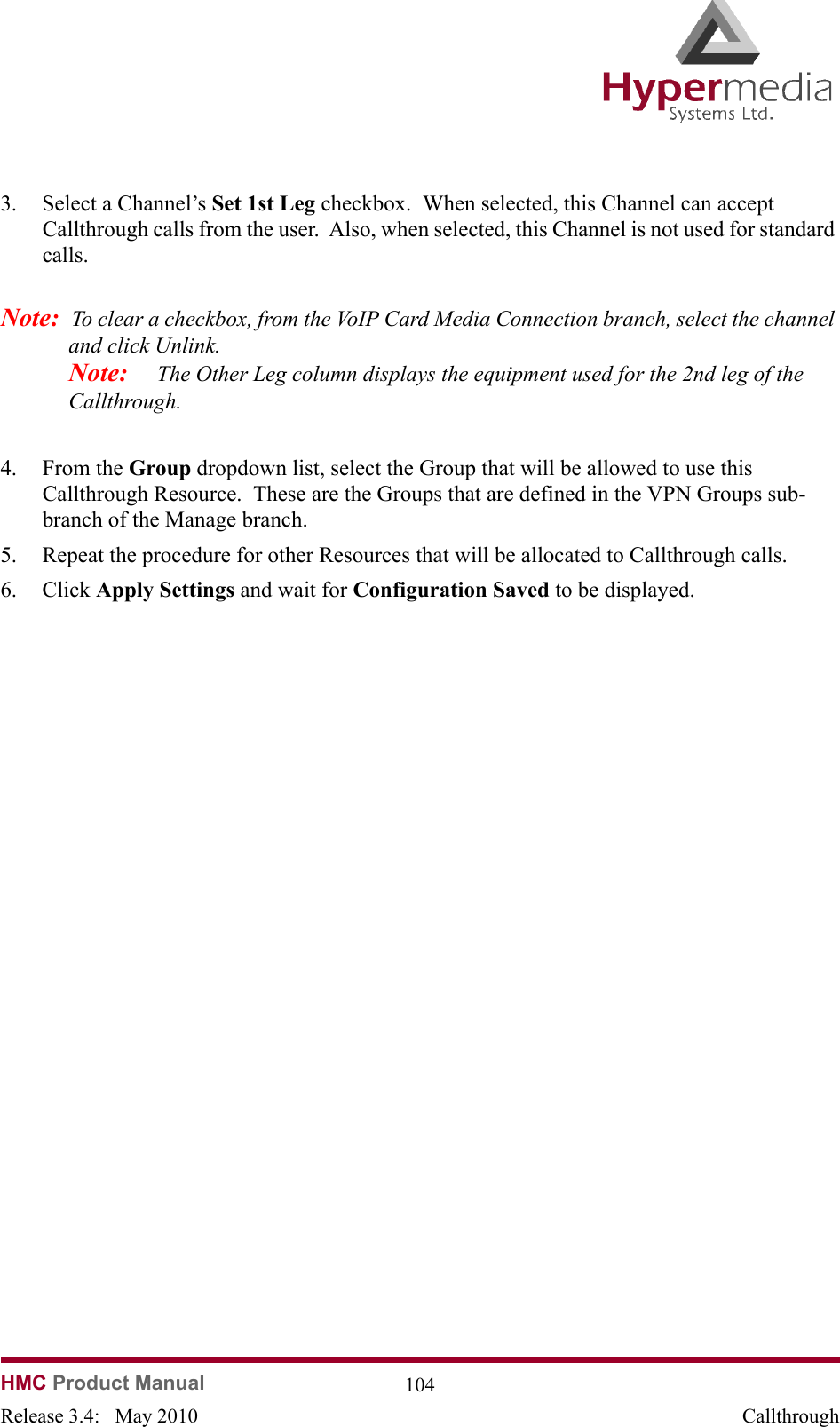   HMC Product Manual  104Release 3.4:   May 2010 Callthrough3. Select a Channel’s Set 1st Leg checkbox.  When selected, this Channel can accept Callthrough calls from the user.  Also, when selected, this Channel is not used for standard calls.Note:  To clear a checkbox, from the VoIP Card Media Connection branch, select the channel and click Unlink.  Note:     The Other Leg column displays the equipment used for the 2nd leg of the Callthrough.  4. From the Group dropdown list, select the Group that will be allowed to use this Callthrough Resource.  These are the Groups that are defined in the VPN Groups sub-branch of the Manage branch.5. Repeat the procedure for other Resources that will be allocated to Callthrough calls.6. Click Apply Settings and wait for Configuration Saved to be displayed.