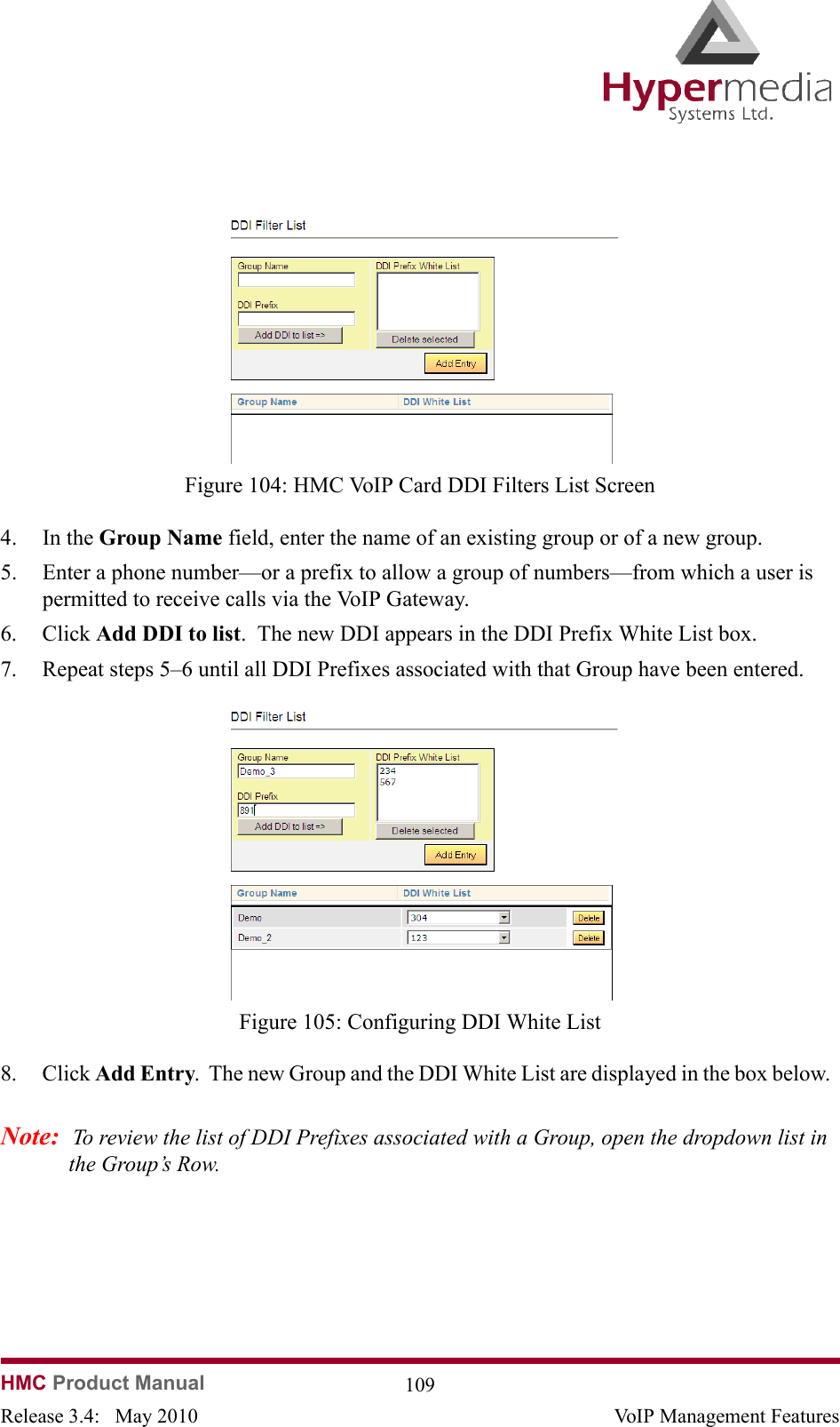 HMC Product Manual  109Release 3.4:   May 2010 VoIP Management Features              Figure 104: HMC VoIP Card DDI Filters List Screen4. In the Group Name field, enter the name of an existing group or of a new group.5. Enter a phone number—or a prefix to allow a group of numbers—from which a user is permitted to receive calls via the VoIP Gateway.6. Click Add DDI to list.  The new DDI appears in the DDI Prefix White List box.7. Repeat steps 5–6 until all DDI Prefixes associated with that Group have been entered.              Figure 105: Configuring DDI White List8. Click Add Entry.  The new Group and the DDI White List are displayed in the box below.  Note:  To review the list of DDI Prefixes associated with a Group, open the dropdown list in the Group’s Row.