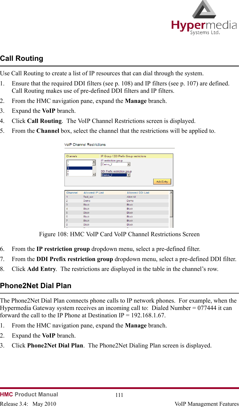 HMC Product Manual  111Release 3.4:   May 2010 VoIP Management FeaturesCall RoutingUse Call Routing to create a list of IP resources that can dial through the system.  1. Ensure that the required DDI filters (see p. 108) and IP filters (see p. 107) are defined.  Call Routing makes use of pre-defined DDI filters and IP filters.2. From the HMC navigation pane, expand the Manage branch.3. Expand the VoIP  branch.4. Click Call Routing.  The VoIP Channel Restrictions screen is displayed.5. From the Channel box, select the channel that the restrictions will be applied to.              Figure 108: HMC VoIP Card VoIP Channel Restrictions Screen6. From the IP restriction group dropdown menu, select a pre-defined filter.7. From the DDI Prefix restriction group dropdown menu, select a pre-defined DDI filter.8. Click Add Entry.  The restrictions are displayed in the table in the channel’s row.Phone2Net Dial PlanThe Phone2Net Dial Plan connects phone calls to IP network phones.  For example, when the Hypermedia Gateway system receives an incoming call to:  Dialed Number = 077444 it can forward the call to the IP Phone at Destination IP = 192.168.1.67.   1. From the HMC navigation pane, expand the Manage branch.2. Expand the VoIP  branch.3. Click Phone2Net Dial Plan.  The Phone2Net Dialing Plan screen is displayed.