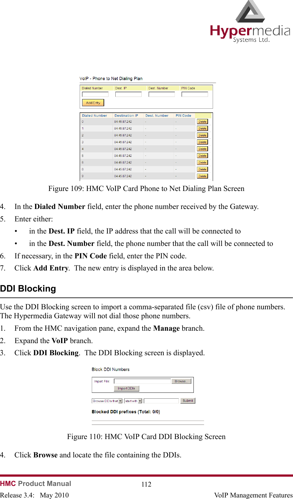   HMC Product Manual  112Release 3.4:   May 2010 VoIP Management Features              Figure 109: HMC VoIP Card Phone to Net Dialing Plan Screen4. In the Dialed Number field, enter the phone number received by the Gateway.5. Enter either:•in the Dest. IP field, the IP address that the call will be connected to•in the Dest. Number field, the phone number that the call will be connected to6. If necessary, in the PIN Code field, enter the PIN code.7. Click Add Entry.  The new entry is displayed in the area below.DDI BlockingUse the DDI Blocking screen to import a comma-separated file (csv) file of phone numbers.  The Hypermedia Gateway will not dial those phone numbers.1. From the HMC navigation pane, expand the Manage branch.2. Expand the VoIP  branch.3. Click DDI Blocking.  The DDI Blocking screen is displayed.              Figure 110: HMC VoIP Card DDI Blocking Screen4. Click Browse and locate the file containing the DDIs.