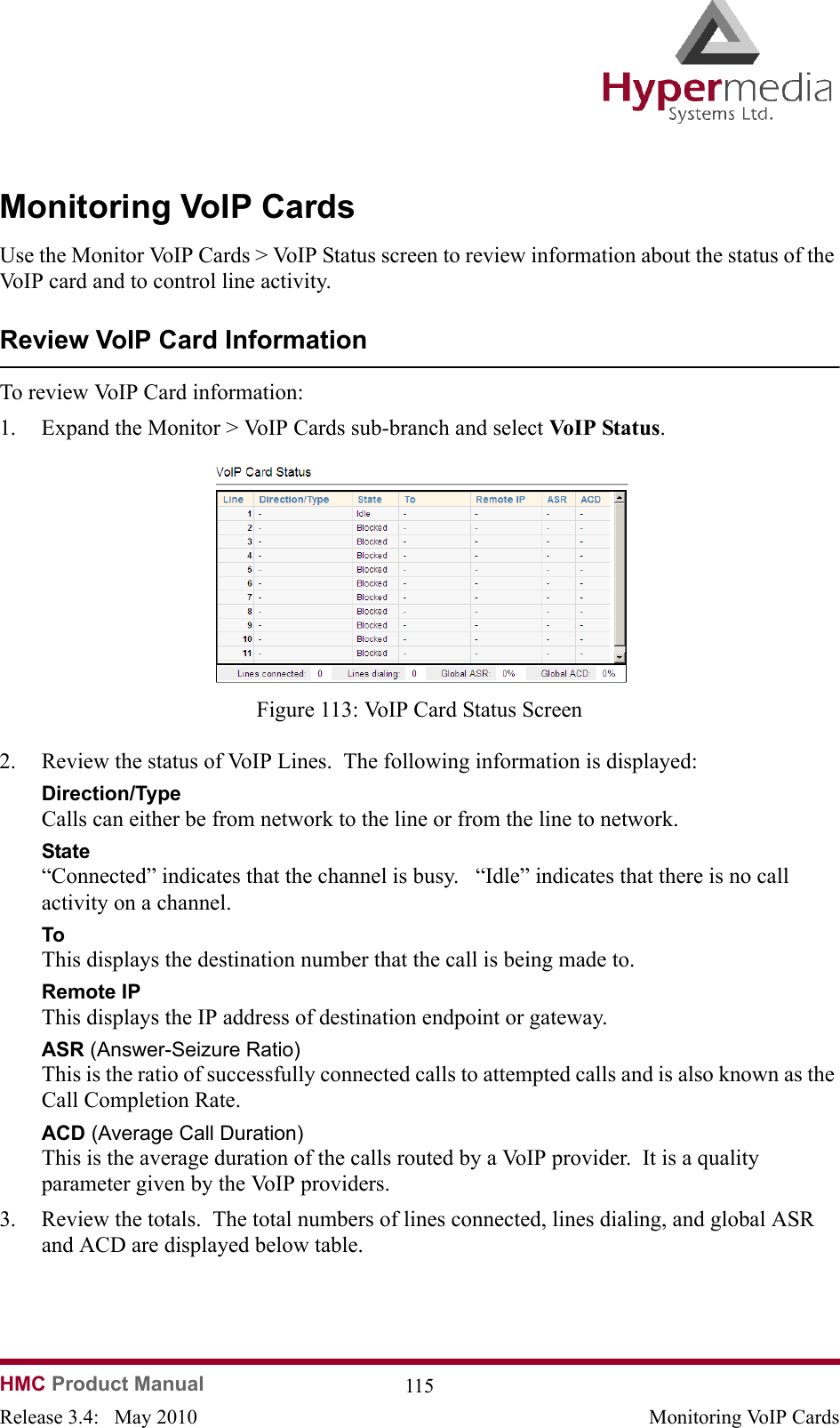 HMC Product Manual  115Release 3.4:   May 2010 Monitoring VoIP CardsMonitoring VoIP CardsUse the Monitor VoIP Cards &gt; VoIP Status screen to review information about the status of the VoIP card and to control line activity. Review VoIP Card InformationTo review VoIP Card information: 1. Expand the Monitor &gt; VoIP Cards sub-branch and select VoIP Status.                Figure 113: VoIP Card Status Screen2. Review the status of VoIP Lines.  The following information is displayed:Direction/TypeCalls can either be from network to the line or from the line to network.State“Connected” indicates that the channel is busy.   “Idle” indicates that there is no call activity on a channel.ToThis displays the destination number that the call is being made to.Remote IPThis displays the IP address of destination endpoint or gateway.ASR (Answer-Seizure Ratio) This is the ratio of successfully connected calls to attempted calls and is also known as the Call Completion Rate.  ACD (Average Call Duration)This is the average duration of the calls routed by a VoIP provider.  It is a quality parameter given by the VoIP providers.3. Review the totals.  The total numbers of lines connected, lines dialing, and global ASR and ACD are displayed below table.