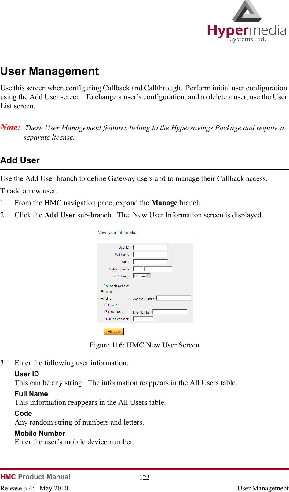   HMC Product Manual  122Release 3.4:   May 2010 User ManagementUser ManagementUse this screen when configuring Callback and Callthrough.  Perform initial user configuration using the Add User screen.  To change a user’s configuration, and to delete a user, use the User List screen.Note:  These User Management features belong to the Hypersavings Package and require a separate license.Add UserUse the Add User branch to define Gateway users and to manage their Callback access.To add a new user:1. From the HMC navigation pane, expand the Manage branch.2. Click the Add User sub-branch.  The  New User Information screen is displayed.              Figure 116: HMC New User Screen3. Enter the following user information:User IDThis can be any string.  The information reappears in the All Users table.Full NameThis information reappears in the All Users table.CodeAny random string of numbers and letters.Mobile NumberEnter the user’s mobile device number. 