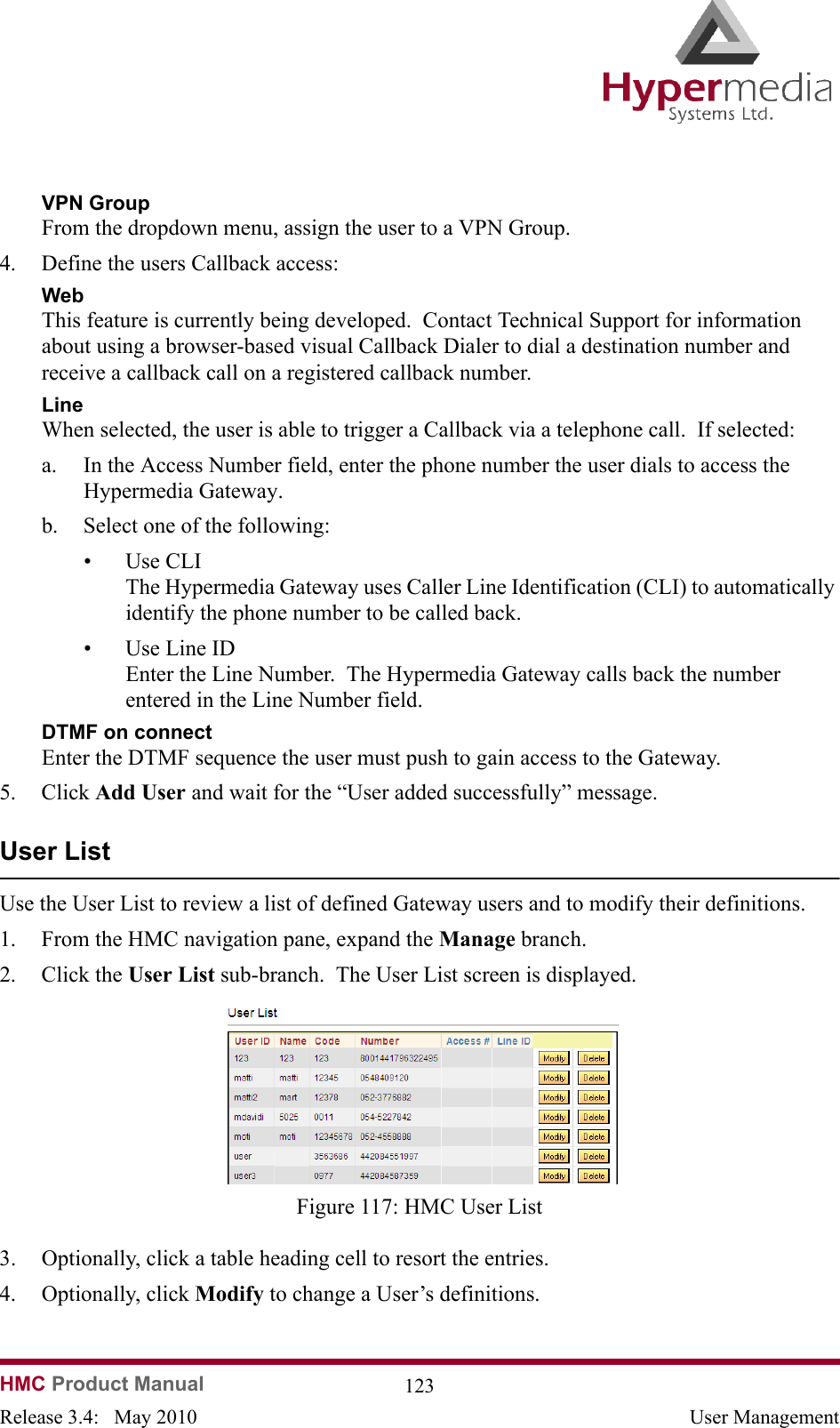 HMC Product Manual  123Release 3.4:   May 2010 User ManagementVPN GroupFrom the dropdown menu, assign the user to a VPN Group.4. Define the users Callback access:WebThis feature is currently being developed.  Contact Technical Support for information about using a browser-based visual Callback Dialer to dial a destination number and receive a callback call on a registered callback number.LineWhen selected, the user is able to trigger a Callback via a telephone call.  If selected:a. In the Access Number field, enter the phone number the user dials to access the Hypermedia Gateway.b. Select one of the following:• Use CLI   The Hypermedia Gateway uses Caller Line Identification (CLI) to automatically identify the phone number to be called back.  • Use Line ID  Enter the Line Number.  The Hypermedia Gateway calls back the number entered in the Line Number field.DTMF on connectEnter the DTMF sequence the user must push to gain access to the Gateway.5. Click Add User and wait for the “User added successfully” message.  User ListUse the User List to review a list of defined Gateway users and to modify their definitions.1. From the HMC navigation pane, expand the Manage branch.2. Click the User List sub-branch.  The User List screen is displayed.              Figure 117: HMC User List3. Optionally, click a table heading cell to resort the entries.4. Optionally, click Modify to change a User’s definitions.