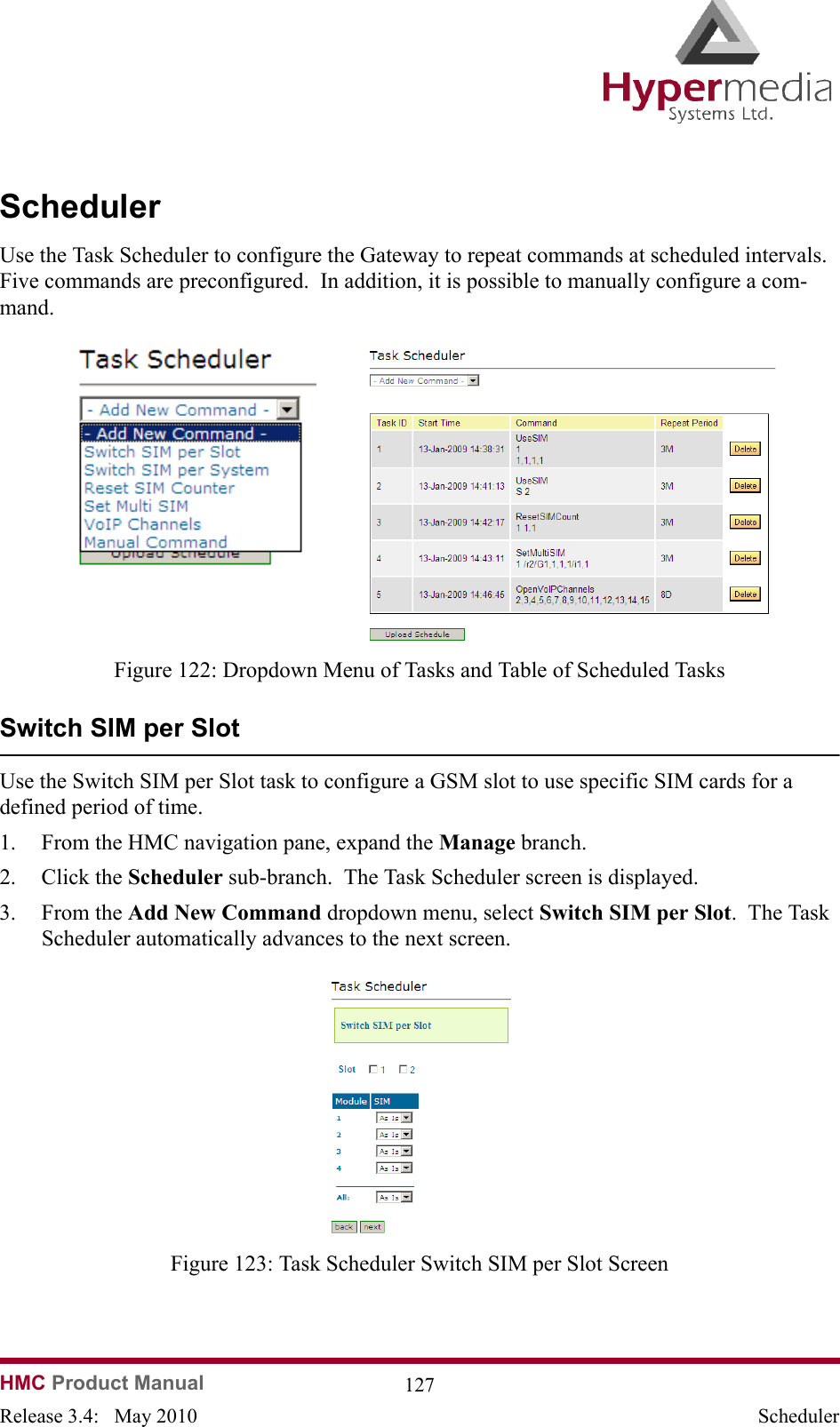 HMC Product Manual  127Release 3.4:   May 2010 SchedulerSchedulerUse the Task Scheduler to configure the Gateway to repeat commands at scheduled intervals.  Five commands are preconfigured.  In addition, it is possible to manually configure a com-mand.                  Figure 122: Dropdown Menu of Tasks and Table of Scheduled TasksSwitch SIM per SlotUse the Switch SIM per Slot task to configure a GSM slot to use specific SIM cards for a defined period of time.1. From the HMC navigation pane, expand the Manage branch.2. Click the Scheduler sub-branch.  The Task Scheduler screen is displayed.3. From the Add New Command dropdown menu, select Switch SIM per Slot.  The Task Scheduler automatically advances to the next screen.              Figure 123: Task Scheduler Switch SIM per Slot Screen