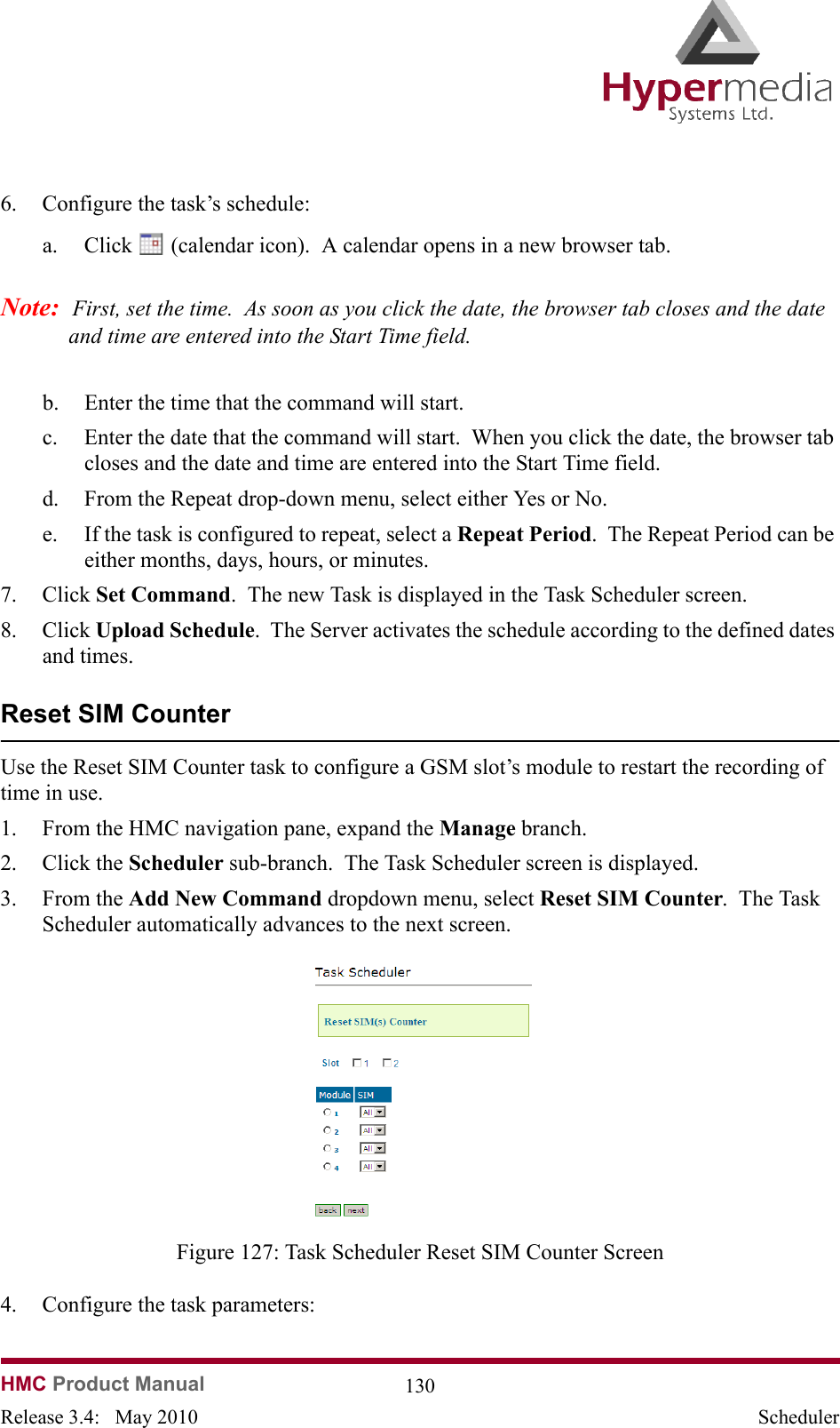   HMC Product Manual  130Release 3.4:   May 2010 Scheduler6. Configure the task’s schedule:a. Click   (calendar icon).  A calendar opens in a new browser tab.Note:  First, set the time.  As soon as you click the date, the browser tab closes and the date and time are entered into the Start Time field.b. Enter the time that the command will start.c. Enter the date that the command will start.  When you click the date, the browser tab closes and the date and time are entered into the Start Time field.d. From the Repeat drop-down menu, select either Yes or No.e. If the task is configured to repeat, select a Repeat Period.  The Repeat Period can be either months, days, hours, or minutes.7. Click Set Command.  The new Task is displayed in the Task Scheduler screen.8. Click Upload Schedule.  The Server activates the schedule according to the defined dates and times.Reset SIM CounterUse the Reset SIM Counter task to configure a GSM slot’s module to restart the recording of time in use.1. From the HMC navigation pane, expand the Manage branch.2. Click the Scheduler sub-branch.  The Task Scheduler screen is displayed.3. From the Add New Command dropdown menu, select Reset SIM Counter.  The Task Scheduler automatically advances to the next screen.              Figure 127: Task Scheduler Reset SIM Counter Screen4. Configure the task parameters:
