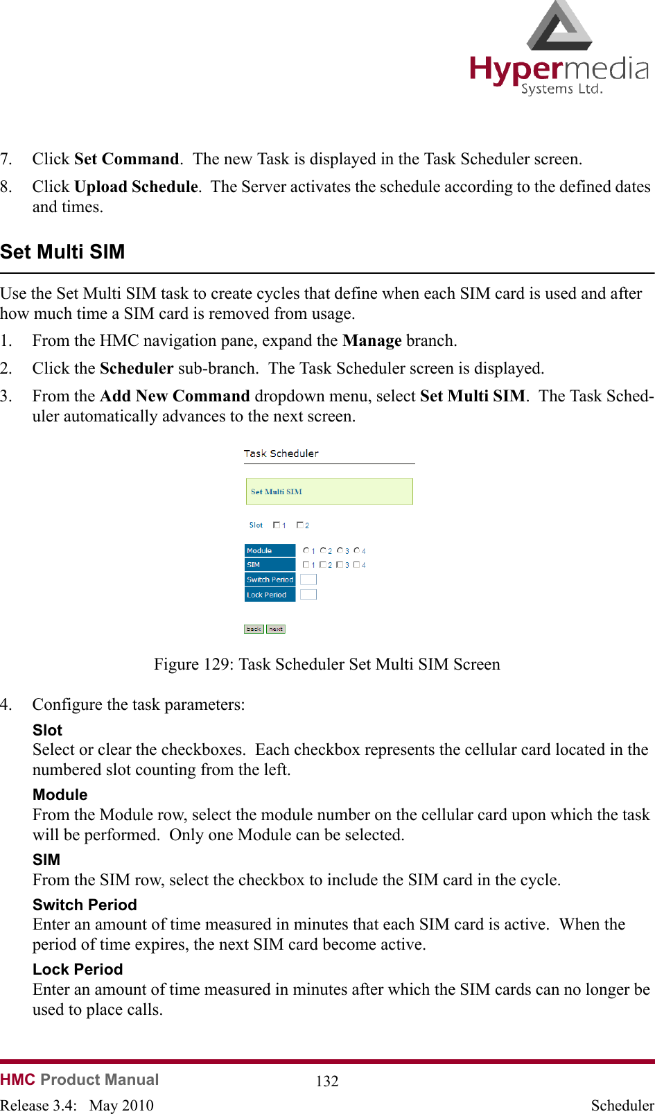   HMC Product Manual  132Release 3.4:   May 2010 Scheduler7. Click Set Command.  The new Task is displayed in the Task Scheduler screen.8. Click Upload Schedule.  The Server activates the schedule according to the defined dates and times.Set Multi SIMUse the Set Multi SIM task to create cycles that define when each SIM card is used and after how much time a SIM card is removed from usage.1. From the HMC navigation pane, expand the Manage branch.2. Click the Scheduler sub-branch.  The Task Scheduler screen is displayed.3. From the Add New Command dropdown menu, select Set Multi SIM.  The Task Sched-uler automatically advances to the next screen.              Figure 129: Task Scheduler Set Multi SIM Screen4. Configure the task parameters:SlotSelect or clear the checkboxes.  Each checkbox represents the cellular card located in the numbered slot counting from the left.ModuleFrom the Module row, select the module number on the cellular card upon which the task will be performed.  Only one Module can be selected.SIMFrom the SIM row, select the checkbox to include the SIM card in the cycle.Switch PeriodEnter an amount of time measured in minutes that each SIM card is active.  When the period of time expires, the next SIM card become active.  Lock PeriodEnter an amount of time measured in minutes after which the SIM cards can no longer be used to place calls.