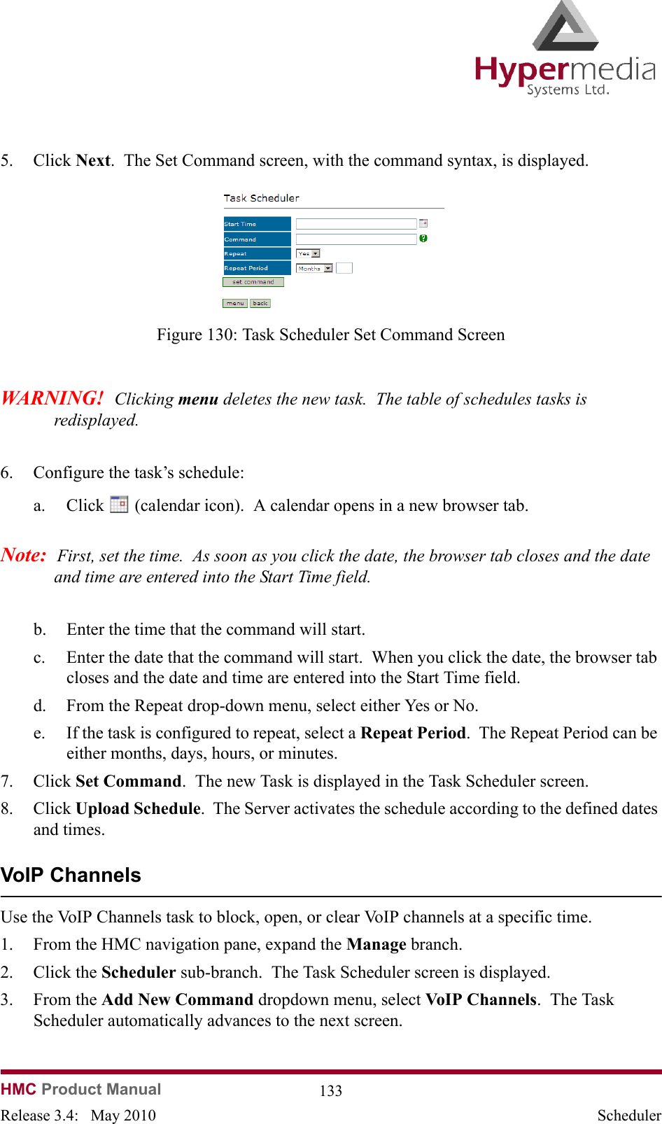 HMC Product Manual  133Release 3.4:   May 2010 Scheduler5. Click Next.  The Set Command screen, with the command syntax, is displayed.              Figure 130: Task Scheduler Set Command ScreenWARNING!  Clicking menu deletes the new task.  The table of schedules tasks is redisplayed.6. Configure the task’s schedule:a. Click   (calendar icon).  A calendar opens in a new browser tab.Note:  First, set the time.  As soon as you click the date, the browser tab closes and the date and time are entered into the Start Time field.b. Enter the time that the command will start.c. Enter the date that the command will start.  When you click the date, the browser tab closes and the date and time are entered into the Start Time field.d. From the Repeat drop-down menu, select either Yes or No.e. If the task is configured to repeat, select a Repeat Period.  The Repeat Period can be either months, days, hours, or minutes.7. Click Set Command.  The new Task is displayed in the Task Scheduler screen.8. Click Upload Schedule.  The Server activates the schedule according to the defined dates and times.VoIP ChannelsUse the VoIP Channels task to block, open, or clear VoIP channels at a specific time. 1. From the HMC navigation pane, expand the Manage branch.2. Click the Scheduler sub-branch.  The Task Scheduler screen is displayed.3. From the Add New Command dropdown menu, select VoIP Channels.  The Task Scheduler automatically advances to the next screen.