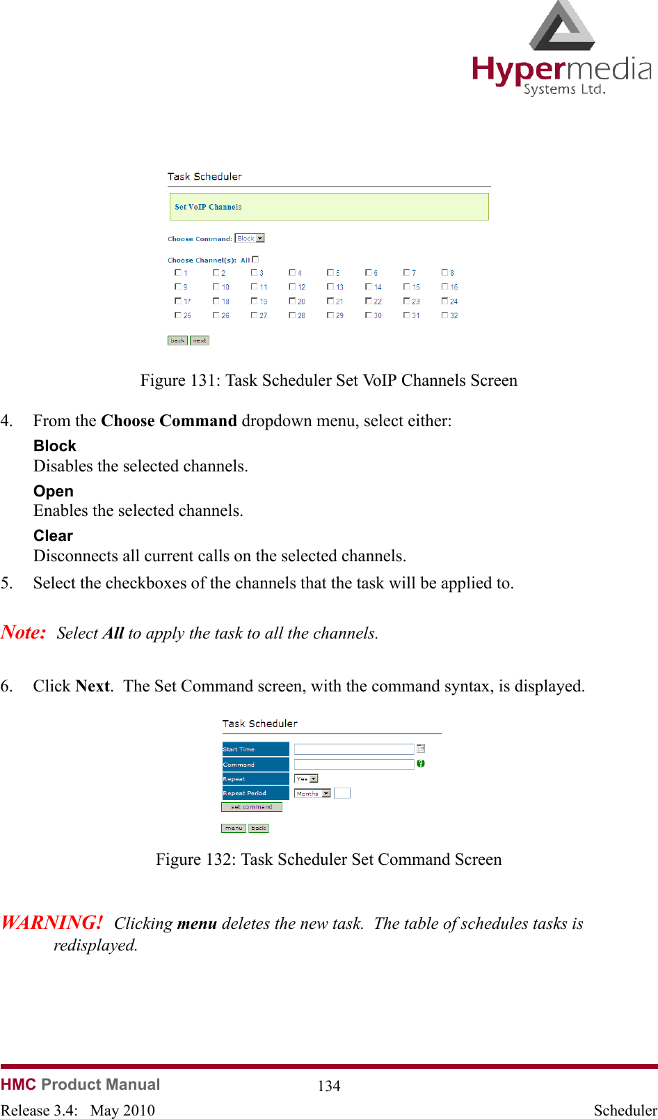   HMC Product Manual  134Release 3.4:   May 2010 Scheduler              Figure 131: Task Scheduler Set VoIP Channels Screen4. From the Choose Command dropdown menu, select either:BlockDisables the selected channels.OpenEnables the selected channels.ClearDisconnects all current calls on the selected channels.5. Select the checkboxes of the channels that the task will be applied to.Note:  Select All to apply the task to all the channels.6. Click Next.  The Set Command screen, with the command syntax, is displayed.              Figure 132: Task Scheduler Set Command ScreenWARNING!  Clicking menu deletes the new task.  The table of schedules tasks is redisplayed.
