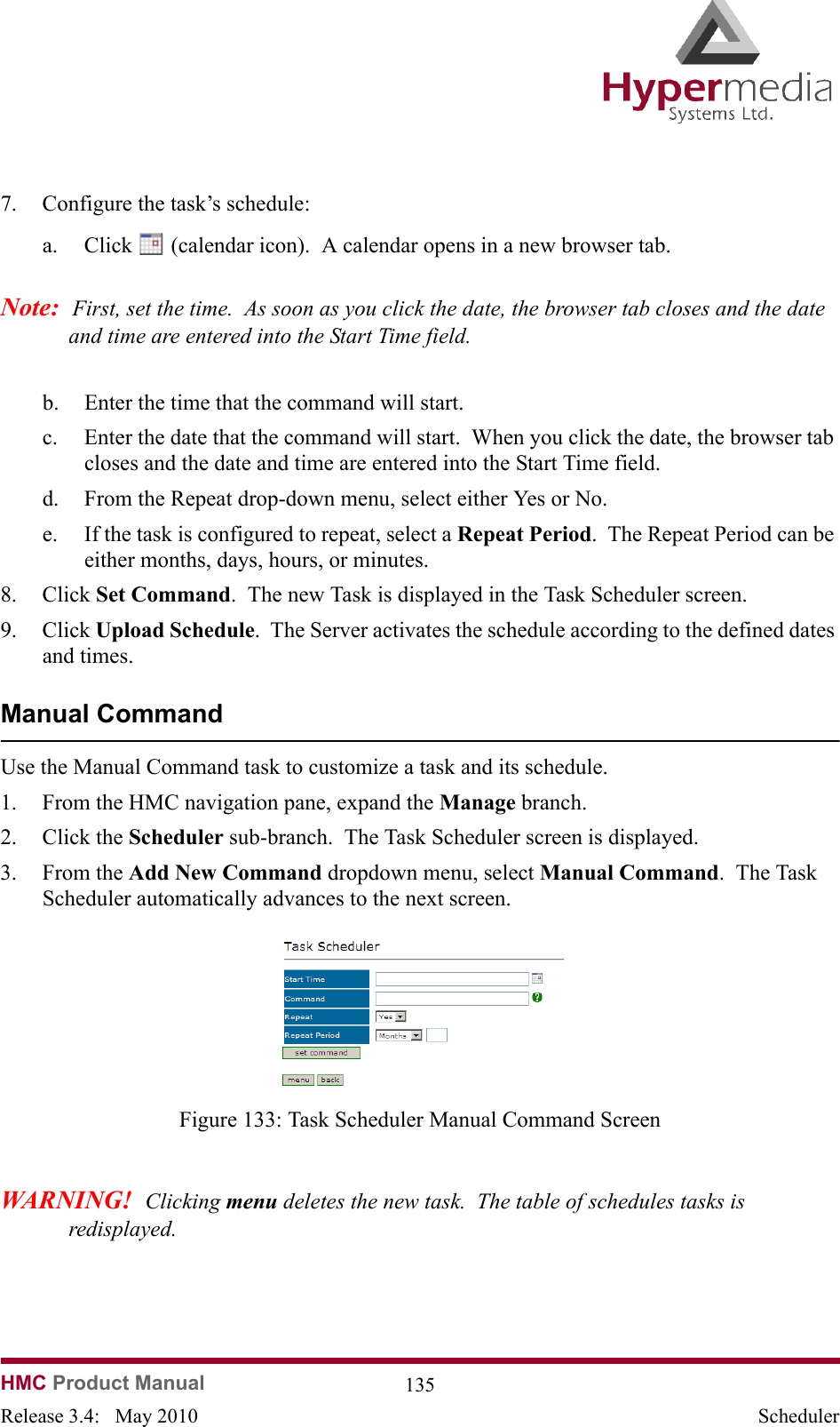 HMC Product Manual  135Release 3.4:   May 2010 Scheduler7. Configure the task’s schedule:a. Click   (calendar icon).  A calendar opens in a new browser tab.Note:  First, set the time.  As soon as you click the date, the browser tab closes and the date and time are entered into the Start Time field.b. Enter the time that the command will start.c. Enter the date that the command will start.  When you click the date, the browser tab closes and the date and time are entered into the Start Time field.d. From the Repeat drop-down menu, select either Yes or No.e. If the task is configured to repeat, select a Repeat Period.  The Repeat Period can be either months, days, hours, or minutes.8. Click Set Command.  The new Task is displayed in the Task Scheduler screen.9. Click Upload Schedule.  The Server activates the schedule according to the defined dates and times.Manual CommandUse the Manual Command task to customize a task and its schedule.1. From the HMC navigation pane, expand the Manage branch.2. Click the Scheduler sub-branch.  The Task Scheduler screen is displayed.3. From the Add New Command dropdown menu, select Manual Command.  The Task Scheduler automatically advances to the next screen.              Figure 133: Task Scheduler Manual Command ScreenWARNING!  Clicking menu deletes the new task.  The table of schedules tasks is redisplayed.