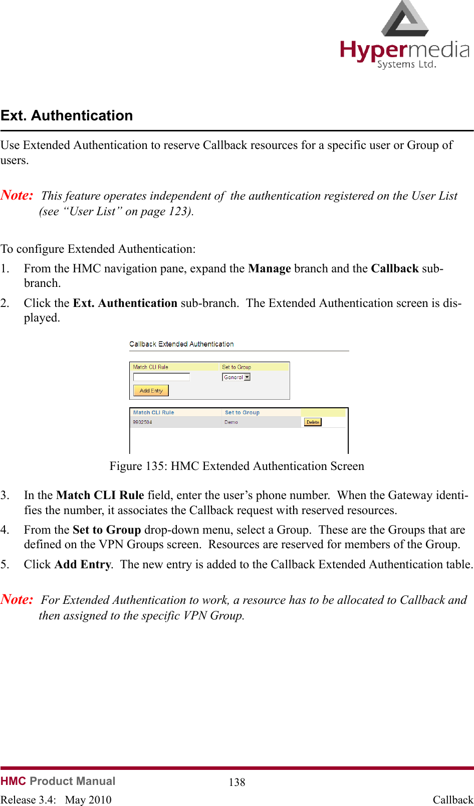  HMC Product Manual  138Release 3.4:   May 2010 CallbackExt. AuthenticationUse Extended Authentication to reserve Callback resources for a specific user or Group of users.Note:  This feature operates independent of  the authentication registered on the User List (see “User List” on page 123). To configure Extended Authentication:1. From the HMC navigation pane, expand the Manage branch and the Callback sub-branch.2. Click the Ext. Authentication sub-branch.  The Extended Authentication screen is dis-played.              Figure 135: HMC Extended Authentication Screen3. In the Match CLI Rule field, enter the user’s phone number.  When the Gateway identi-fies the number, it associates the Callback request with reserved resources.4. From the Set to Group drop-down menu, select a Group.  These are the Groups that are defined on the VPN Groups screen.  Resources are reserved for members of the Group.5. Click Add Entry.  The new entry is added to the Callback Extended Authentication table.Note:  For Extended Authentication to work, a resource has to be allocated to Callback and then assigned to the specific VPN Group.