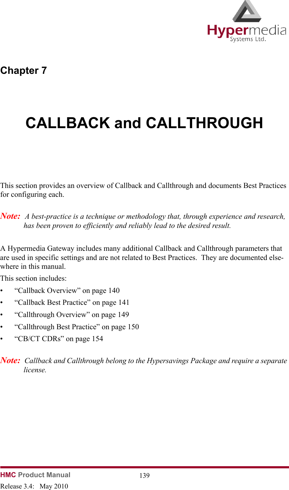 HMC Product Manual  139Release 3.4:   May 2010Chapter 7CALLBACK and CALLTHROUGHThis section provides an overview of Callback and Callthrough and documents Best Practices for configuring each.  Note:  A best-practice is a technique or methodology that, through experience and research, has been proven to efficiently and reliably lead to the desired result.A Hypermedia Gateway includes many additional Callback and Callthrough parameters that are used in specific settings and are not related to Best Practices.  They are documented else-where in this manual.This section includes:• “Callback Overview” on page 140• “Callback Best Practice” on page 141• “Callthrough Overview” on page 149• “Callthrough Best Practice” on page 150• “CB/CT CDRs” on page 154Note:  Callback and Callthrough belong to the Hypersavings Package and require a separate license.