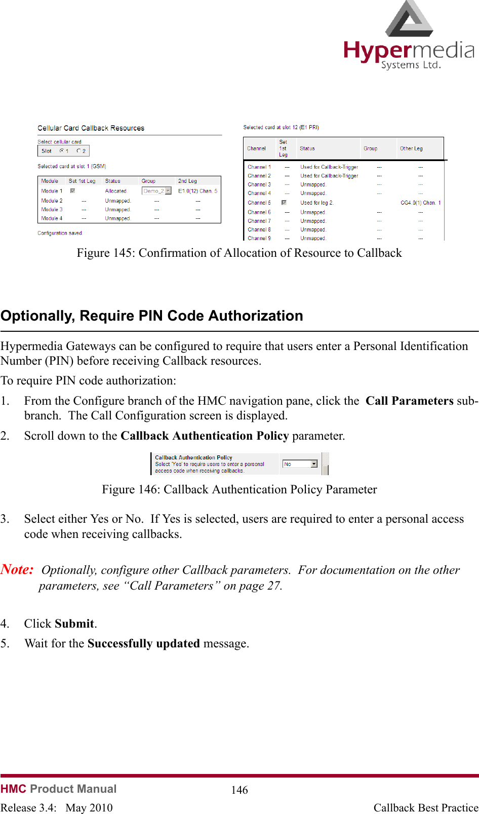   HMC Product Manual  146Release 3.4:   May 2010 Callback Best Practice              Figure 145: Confirmation of Allocation of Resource to CallbackOptionally, Require PIN Code AuthorizationHypermedia Gateways can be configured to require that users enter a Personal Identification Number (PIN) before receiving Callback resources.To require PIN code authorization:  1. From the Configure branch of the HMC navigation pane, click the  Call Parameters sub-branch.  The Call Configuration screen is displayed.2. Scroll down to the Callback Authentication Policy parameter.                Figure 146: Callback Authentication Policy Parameter3. Select either Yes or No.  If Yes is selected, users are required to enter a personal access code when receiving callbacks.Note:  Optionally, configure other Callback parameters.  For documentation on the other parameters, see “Call Parameters” on page 27.4. Click Submit.  5. Wait for the Successfully updated message.