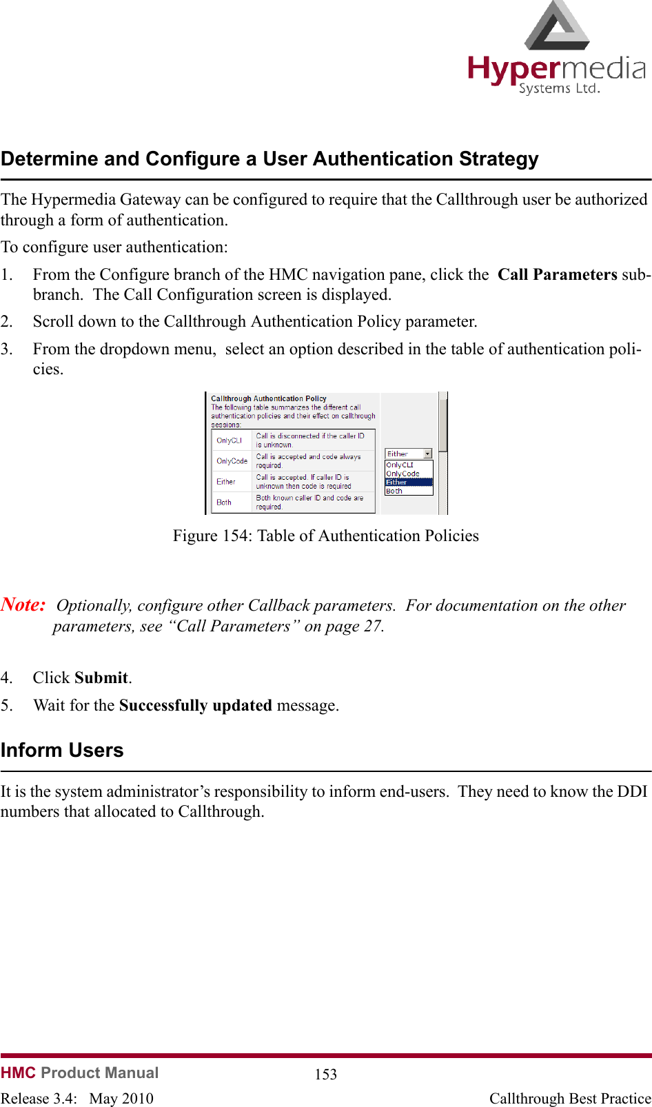 HMC Product Manual  153Release 3.4:   May 2010 Callthrough Best PracticeDetermine and Configure a User Authentication StrategyThe Hypermedia Gateway can be configured to require that the Callthrough user be authorized through a form of authentication.To configure user authentication:1. From the Configure branch of the HMC navigation pane, click the  Call Parameters sub-branch.  The Call Configuration screen is displayed.2. Scroll down to the Callthrough Authentication Policy parameter.3. From the dropdown menu,  select an option described in the table of authentication poli-cies.              Figure 154: Table of Authentication PoliciesNote:  Optionally, configure other Callback parameters.  For documentation on the other parameters, see “Call Parameters” on page 27.4. Click Submit.  5. Wait for the Successfully updated message.Inform Users It is the system administrator’s responsibility to inform end-users.  They need to know the DDI numbers that allocated to Callthrough.
