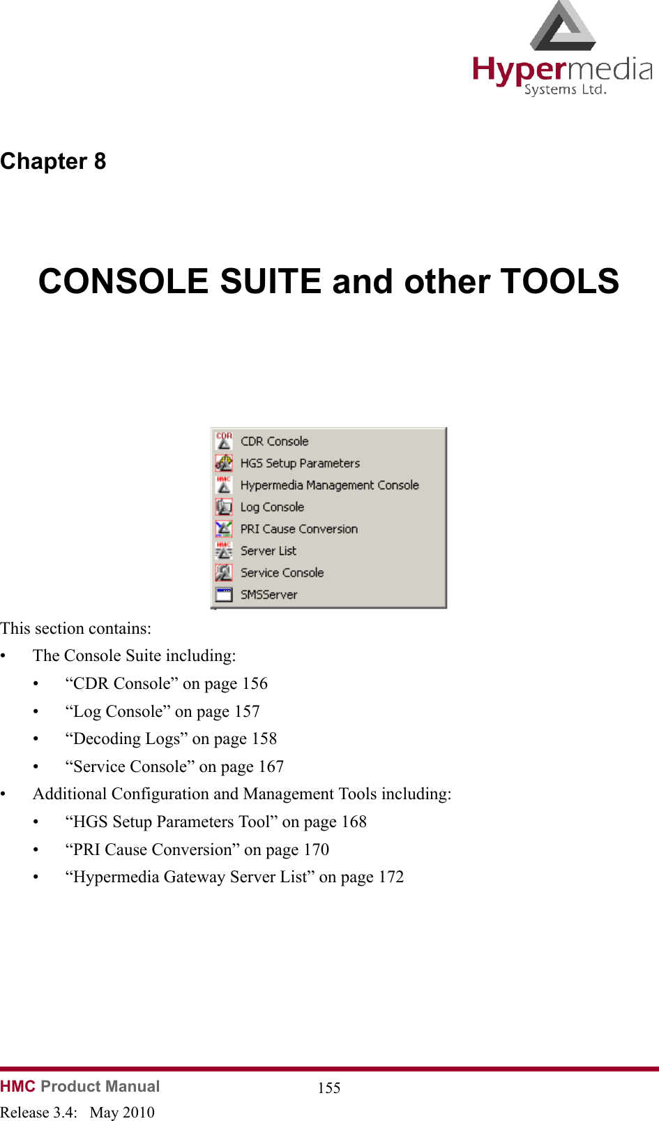 HMC Product Manual  155Release 3.4:   May 2010Chapter 8CONSOLE SUITE and other TOOLS              This section contains:• The Console Suite including:• “CDR Console” on page 156• “Log Console” on page 157• “Decoding Logs” on page 158• “Service Console” on page 167• Additional Configuration and Management Tools including:• “HGS Setup Parameters Tool” on page 168• “PRI Cause Conversion” on page 170• “Hypermedia Gateway Server List” on page 172