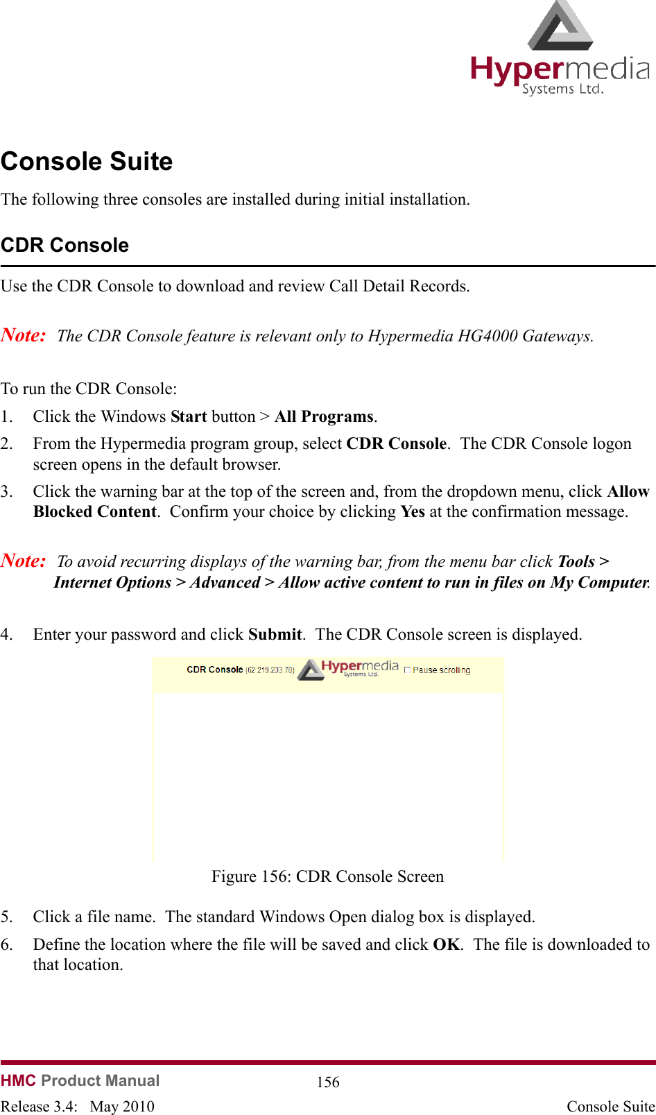   HMC Product Manual  156Release 3.4:   May 2010 Console SuiteConsole SuiteThe following three consoles are installed during initial installation.CDR ConsoleUse the CDR Console to download and review Call Detail Records.Note:  The CDR Console feature is relevant only to Hypermedia HG4000 Gateways.  To run the CDR Console:1. Click the Windows Start button &gt; All Programs.2. From the Hypermedia program group, select CDR Console.  The CDR Console logon screen opens in the default browser.3. Click the warning bar at the top of the screen and, from the dropdown menu, click Allow Blocked Content.  Confirm your choice by clicking Ye s  at the confirmation message.Note:  To avoid recurring displays of the warning bar, from the menu bar click Tools &gt; Internet Options &gt; Advanced &gt; Allow active content to run in files on My Computer. 4. Enter your password and click Submit.  The CDR Console screen is displayed.              Figure 156: CDR Console Screen5. Click a file name.  The standard Windows Open dialog box is displayed.6. Define the location where the file will be saved and click OK.  The file is downloaded to that location.