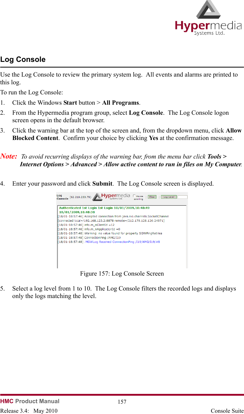 HMC Product Manual  157Release 3.4:   May 2010 Console SuiteLog ConsoleUse the Log Console to review the primary system log.  All events and alarms are printed to this log.To run the Log Console:1. Click the Windows Start button &gt; All Programs.2. From the Hypermedia program group, select Log Console.  The Log Console logon screen opens in the default browser.3. Click the warning bar at the top of the screen and, from the dropdown menu, click Allow Blocked Content.  Confirm your choice by clicking Ye s  at the confirmation message.Note:  To avoid recurring displays of the warning bar, from the menu bar click Tools &gt; Internet Options &gt; Advanced &gt; Allow active content to run in files on My Computer. 4. Enter your password and click Submit.  The Log Console screen is displayed.              Figure 157: Log Console Screen5. Select a log level from 1 to 10.  The Log Console filters the recorded logs and displays only the logs matching the level.