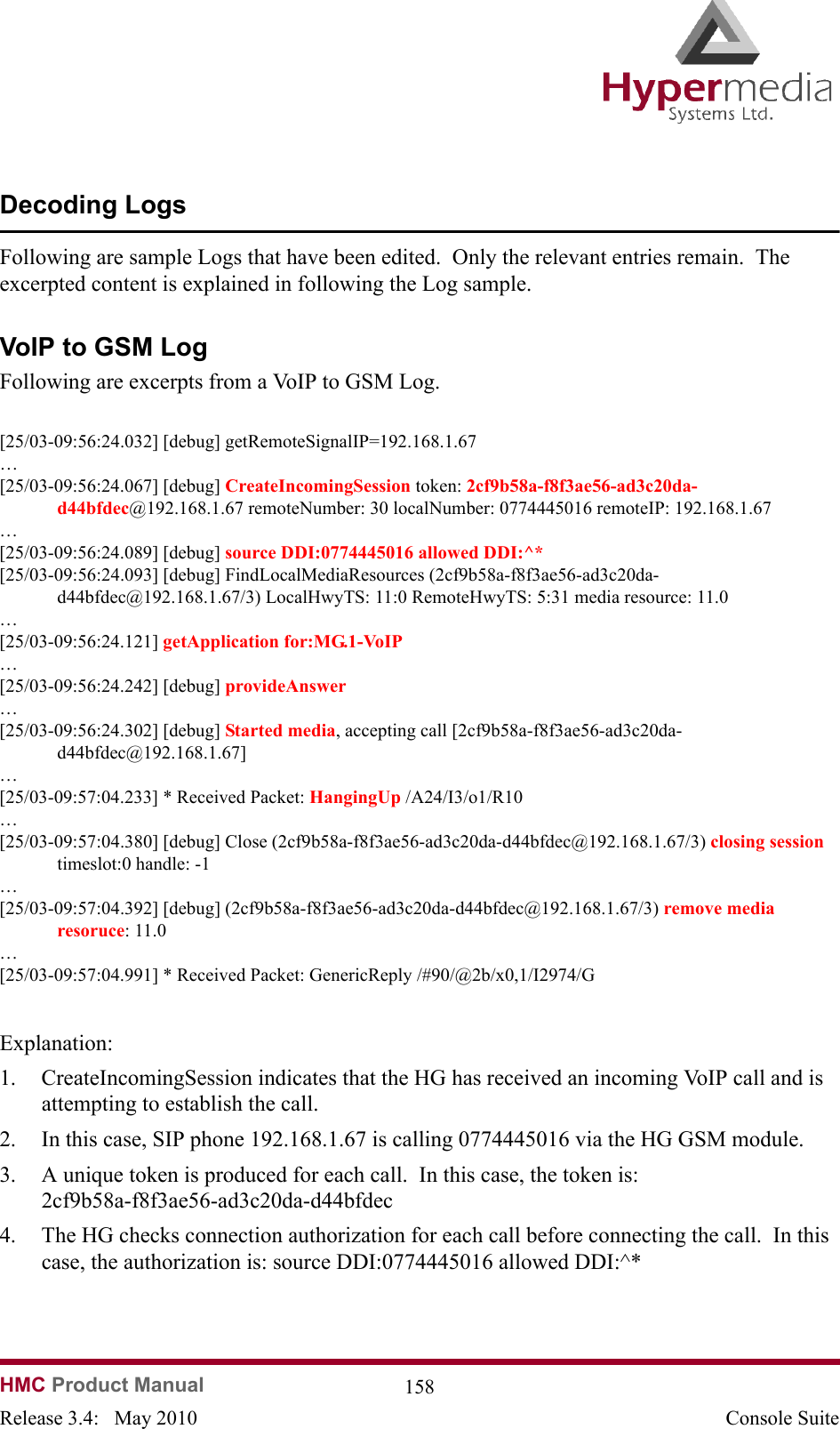   HMC Product Manual  158Release 3.4:   May 2010 Console SuiteDecoding LogsFollowing are sample Logs that have been edited.  Only the relevant entries remain.  The excerpted content is explained in following the Log sample. VoIP to GSM LogFollowing are excerpts from a VoIP to GSM Log.[25/03-09:56:24.032] [debug] getRemoteSignalIP=192.168.1.67…[25/03-09:56:24.067] [debug] CreateIncomingSession token: 2cf9b58a-f8f3ae56-ad3c20da-d44bfdec@192.168.1.67 remoteNumber: 30 localNumber: 0774445016 remoteIP: 192.168.1.67…[25/03-09:56:24.089] [debug] source DDI:0774445016 allowed DDI:^*  [25/03-09:56:24.093] [debug] FindLocalMediaResources (2cf9b58a-f8f3ae56-ad3c20da-d44bfdec@192.168.1.67/3) LocalHwyTS: 11:0 RemoteHwyTS: 5:31 media resource: 11.0…[25/03-09:56:24.121] getApplication for:MG.1-VoIP  …[25/03-09:56:24.242] [debug] provideAnswer  …[25/03-09:56:24.302] [debug] Started media, accepting call [2cf9b58a-f8f3ae56-ad3c20da-d44bfdec@192.168.1.67]…[25/03-09:57:04.233] * Received Packet: HangingUp /A24/I3/o1/R10…[25/03-09:57:04.380] [debug] Close (2cf9b58a-f8f3ae56-ad3c20da-d44bfdec@192.168.1.67/3) closing session timeslot:0 handle: -1…[25/03-09:57:04.392] [debug] (2cf9b58a-f8f3ae56-ad3c20da-d44bfdec@192.168.1.67/3) remove media resoruce: 11.0…[25/03-09:57:04.991] * Received Packet: GenericReply /#90/@2b/x0,1/I2974/GExplanation:1. CreateIncomingSession indicates that the HG has received an incoming VoIP call and is attempting to establish the call.2. In this case, SIP phone 192.168.1.67 is calling 0774445016 via the HG GSM module. 3. A unique token is produced for each call.  In this case, the token is: 2cf9b58a-f8f3ae56-ad3c20da-d44bfdec4. The HG checks connection authorization for each call before connecting the call.  In this case, the authorization is: source DDI:0774445016 allowed DDI:^*  