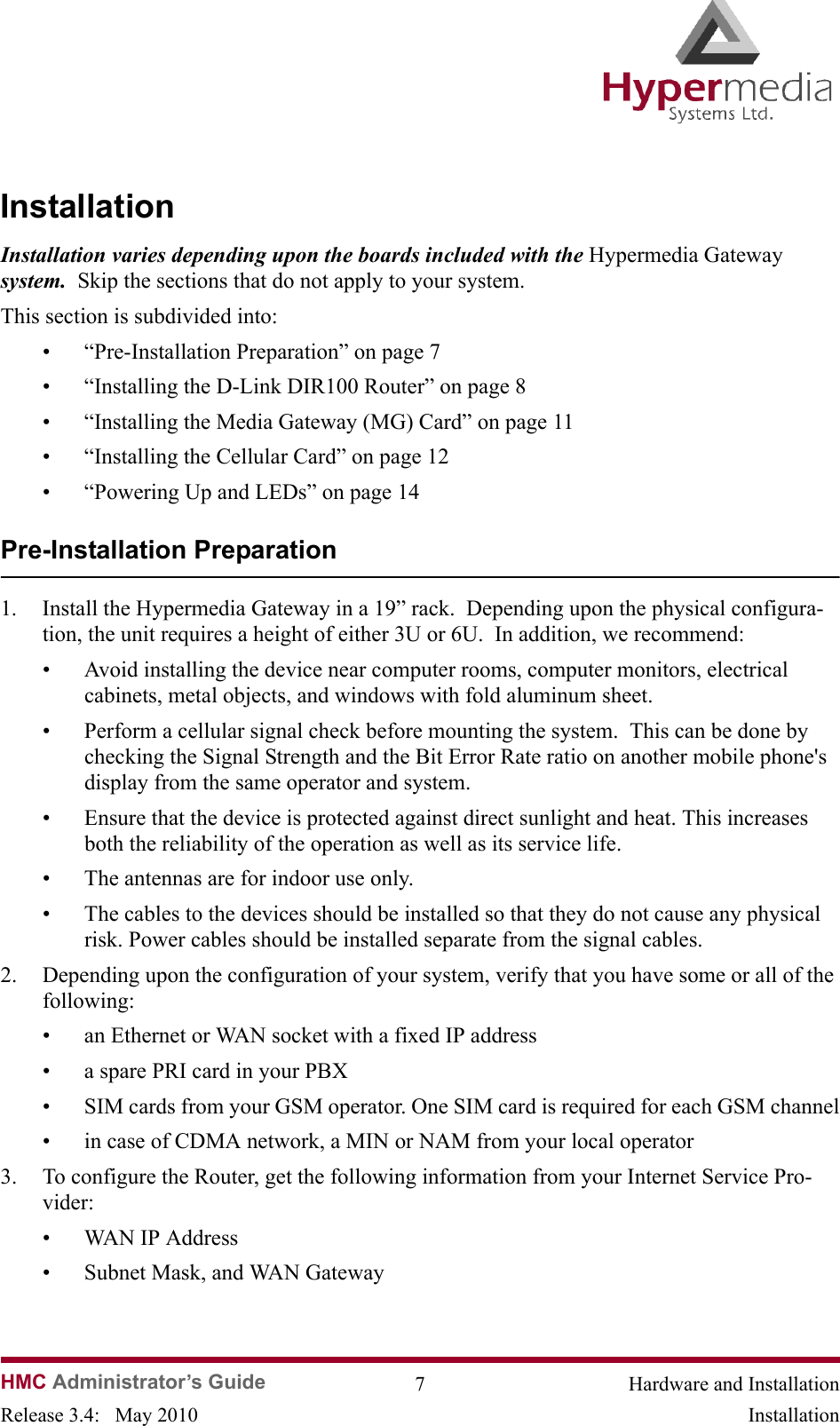 HMC Administrator’s Guide 7 Hardware and InstallationRelease 3.4:   May 2010 InstallationInstallation Installation varies depending upon the boards included with the Hypermedia Gateway system.  Skip the sections that do not apply to your system.This section is subdivided into:• “Pre-Installation Preparation” on page 7• “Installing the D-Link DIR100 Router” on page 8• “Installing the Media Gateway (MG) Card” on page 11• “Installing the Cellular Card” on page 12• “Powering Up and LEDs” on page 14Pre-Installation Preparation1. Install the Hypermedia Gateway in a 19” rack.  Depending upon the physical configura-tion, the unit requires a height of either 3U or 6U.  In addition, we recommend:• Avoid installing the device near computer rooms, computer monitors, electrical cabinets, metal objects, and windows with fold aluminum sheet. • Perform a cellular signal check before mounting the system.  This can be done by checking the Signal Strength and the Bit Error Rate ratio on another mobile phone&apos;s display from the same operator and system.• Ensure that the device is protected against direct sunlight and heat. This increases both the reliability of the operation as well as its service life.• The antennas are for indoor use only.• The cables to the devices should be installed so that they do not cause any physical risk. Power cables should be installed separate from the signal cables.2. Depending upon the configuration of your system, verify that you have some or all of the following:• an Ethernet or WAN socket with a fixed IP address• a spare PRI card in your PBX• SIM cards from your GSM operator. One SIM card is required for each GSM channel• in case of CDMA network, a MIN or NAM from your local operator3. To configure the Router, get the following information from your Internet Service Pro-vider:• WAN IP Address• Subnet Mask, and WAN Gateway