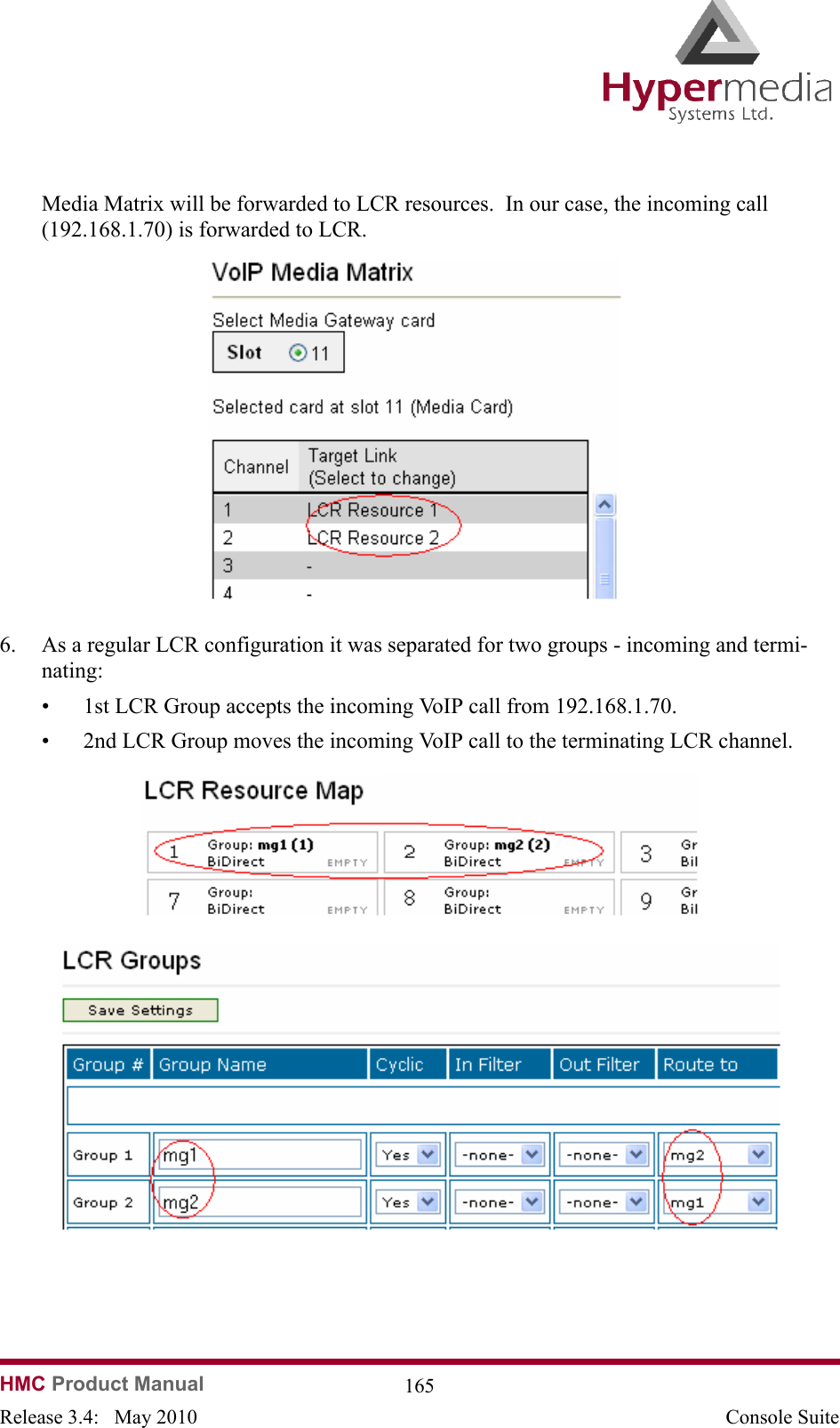HMC Product Manual  165Release 3.4:   May 2010 Console SuiteMedia Matrix will be forwarded to LCR resources.  In our case, the incoming call (192.168.1.70) is forwarded to LCR.              6. As a regular LCR configuration it was separated for two groups - incoming and termi-nating:• 1st LCR Group accepts the incoming VoIP call from 192.168.1.70. • 2nd LCR Group moves the incoming VoIP call to the terminating LCR channel.                            