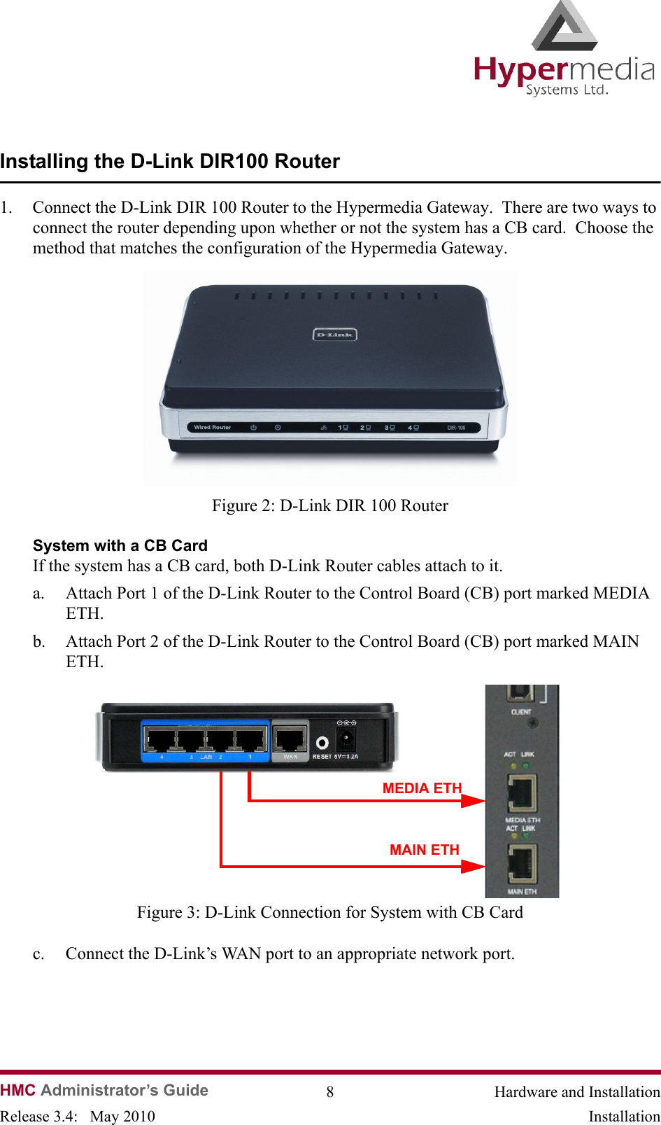   HMC Administrator’s Guide 8 Hardware and InstallationRelease 3.4:   May 2010 InstallationInstalling the D-Link DIR100 Router1. Connect the D-Link DIR 100 Router to the Hypermedia Gateway.  There are two ways to connect the router depending upon whether or not the system has a CB card.  Choose the method that matches the configuration of the Hypermedia Gateway.              Figure 2: D-Link DIR 100 RouterSystem with a CB CardIf the system has a CB card, both D-Link Router cables attach to it.a. Attach Port 1 of the D-Link Router to the Control Board (CB) port marked MEDIA ETH.  b. Attach Port 2 of the D-Link Router to the Control Board (CB) port marked MAIN ETH.                Figure 3: D-Link Connection for System with CB Cardc. Connect the D-Link’s WAN port to an appropriate network port.MEDIA ETHMAIN ETH