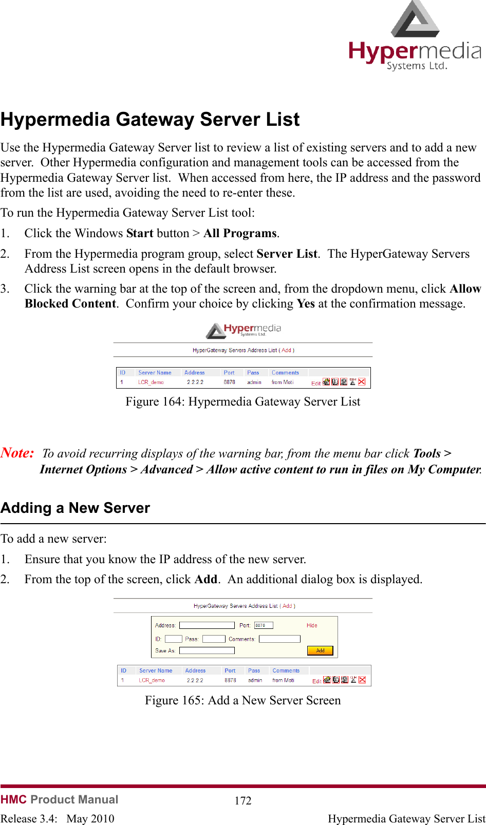  HMC Product Manual  172Release 3.4:   May 2010 Hypermedia Gateway Server ListHypermedia Gateway Server ListUse the Hypermedia Gateway Server list to review a list of existing servers and to add a new server.  Other Hypermedia configuration and management tools can be accessed from the Hypermedia Gateway Server list.  When accessed from here, the IP address and the password from the list are used, avoiding the need to re-enter these.To run the Hypermedia Gateway Server List tool:1. Click the Windows Start button &gt; All Programs.2. From the Hypermedia program group, select Server List.  The HyperGateway Servers Address List screen opens in the default browser.3. Click the warning bar at the top of the screen and, from the dropdown menu, click Allow Blocked Content.  Confirm your choice by clicking Ye s  at the confirmation message.              Figure 164: Hypermedia Gateway Server ListNote:  To avoid recurring displays of the warning bar, from the menu bar click Tools &gt; Internet Options &gt; Advanced &gt; Allow active content to run in files on My Computer. Adding a New ServerTo add a new server:1. Ensure that you know the IP address of the new server.2. From the top of the screen, click Add.  An additional dialog box is displayed.              Figure 165: Add a New Server Screen
