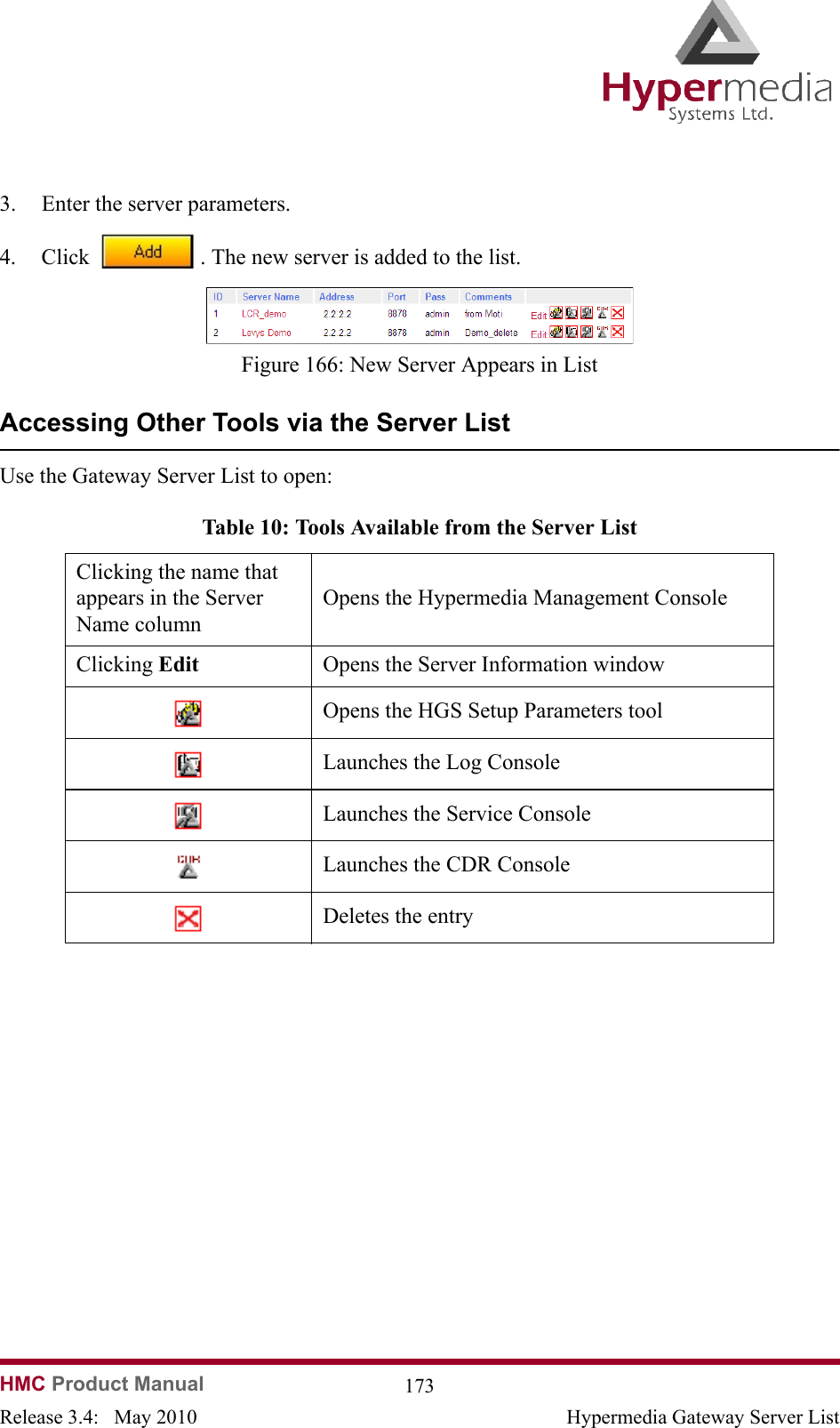 HMC Product Manual  173Release 3.4:   May 2010 Hypermedia Gateway Server List3. Enter the server parameters.4. Click  . The new server is added to the list.                Figure 166: New Server Appears in ListAccessing Other Tools via the Server ListUse the Gateway Server List to open:                 Table 10: Tools Available from the Server ListClicking the name that appears in the Server Name columnOpens the Hypermedia Management ConsoleClicking Edit Opens the Server Information windowOpens the HGS Setup Parameters toolLaunches the Log ConsoleLaunches the Service ConsoleLaunches the CDR ConsoleDeletes the entry