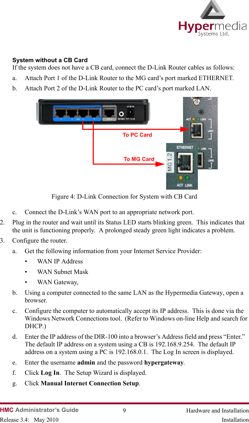HMC Administrator’s Guide 9 Hardware and InstallationRelease 3.4:   May 2010 InstallationSystem without a CB CardIf the system does not have a CB card, connect the D-Link Router cables as follows:a. Attach Port 1 of the D-Link Router to the MG card’s port marked ETHERNET.  b. Attach Port 2 of the D-Link Router to the PC card’s port marked LAN.                Figure 4: D-Link Connection for System with CB Cardc. Connect the D-Link’s WAN port to an appropriate network port.2. Plug in the router and wait until its Status LED starts blinking green.  This indicates that  the unit is functioning properly.  A prolonged steady green light indicates a problem. 3. Configure the router.a. Get the following information from your Internet Service Provider:• WAN IP Address• WAN Subnet Mask• WAN Gateway,b. Using a computer connected to the same LAN as the Hypermedia Gateway, open a browser. c. Configure the computer to automatically accept its IP address.  This is done via the Windows Network Connections tool.  (Refer to Windows on-line Help and search for DHCP.)d. Enter the IP address of the DIR-100 into a browser’s Address field and press “Enter.”   The default IP address on a system using a CB is 192.168.9.254.  The default IP address on a system using a PC is 192.168.0.1.  The Log In screen is displayed. e. Enter the username admin and the password hypergateway. f. Click Log In.  The Setup Wizard is displayed.g. Click Manual Internet Connection Setup.  To PC CardTo MG Card